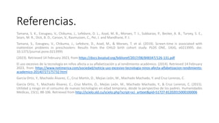 Referencias.
Tamana, S. K., Ezeugwu, V., Chikuma, J., Lefebvre, D. L., Azad, M. B., Moraes, T. J., Subbarao, P., Becker, A. B., Turvey, S. E.,
Sears, M. R., Dick, B. D., Carson, V., Rasmussen, C., Pei, J. and Mandhane, P. J.
Tamana, S., Ezeugwu, V., Chikuma, J., Lefebvre, D., Azad, M., & Moraes, T. et al. (2019). Screen-time is associated with
inattention problems in preschoolers: Results from the CHILD birth cohort study. PLOS ONE, 14(4), e0213995. doi:
10.1371/journal.pone.0213995
(2023). Retrieved 14 February 2023, from https://docs.bvsalud.org/biblioref/2017/08/848347/126-131.pdf
El uso excesivo de la tecnología en niños afecta a su alfabetización y al rendimiento académico. (2014). Retrieved 14 February
2023, from https://www.notimerica.com/sociedad/noticia-uso-excesivo-tecnologia-ninos-afecta-alfabetizacion-rendimiento-
academico-20140727175732.html
García Ortiz, Y., Machado Álvarez, C., Cruz Martín, O., Mejías León, M., Machado Machado, Y. and Cruz Lorenzo, C.
García Ortiz, Y., Machado Álvarez, C., Cruz Martín, O., Mejías León, M., Machado Machado, Y., & Cruz Lorenzo, C. (2015).
Utilidad y riesgo en el consumo de nuevas tecnologías en edad temprana, desde la perspectiva de los padres. Humanidades
Médicas, 15(1), 88-106. Retrieved from http://scielo.sld.cu/scielo.php?script=sci_arttext&pid=S1727-81202015000100006
 