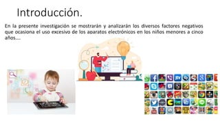 Introducción.
En la presente investigación se mostrarán y analizarán los diversos factores negativos
que ocasiona el uso excesivo de los aparatos electrónicos en los niños menores a cinco
años….
 