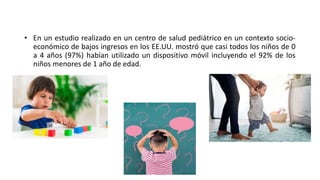 • En un estudio realizado en un centro de salud pediátrico en un contexto socio-
económico de bajos ingresos en los EE.UU. mostró que casi todos los niños de 0
a 4 años (97%) habían utilizado un dispositivo móvil incluyendo el 92% de los
niños menores de 1 año de edad.
 