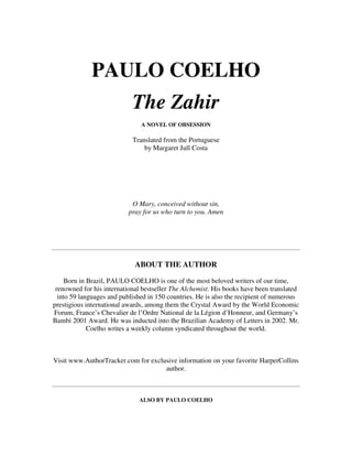 PAULO COELHO
The Zahir
A NOVEL OF OBSESSION
Translated from the Portuguese
by Margaret Jull Costa
O Mary, conceived without sin,
pray for us who turn to you. Amen
ABOUT THE AUTHOR
Born in Brazil, PAULO COELHO is one of the most beloved writers of our time,
renowned for his international bestseller The Alchemist. His books have been translated
into 59 languages and published in 150 countries. He is also the recipient of numerous
prestigious international awards, among them the Crystal Award by the World Economic
Forum, France’s Chevalier de l’Ordre National de la Légion d’Honneur, and Germany’s
Bambi 2001 Award. He was inducted into the Brazilian Academy of Letters in 2002. Mr.
Coelho writes a weekly column syndicated throughout the world.
Visit www.AuthorTracker.com for exclusive information on your favorite HarperCollins
author.
ALSO BY PAULO COELHO
 
