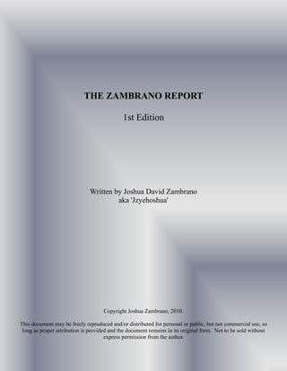 THE ZAMBRANO REPORT

                                             1st Edition




                              Written by Joshua David Zambrano
                                       aka 'Jzyehoshua'




                                    Copyright Joshua Zambrano, 2010.

This document may be freely reproduced and/or distributed for personal or public, but not commercial use, so
 long as proper attribution is provided and the document remains in its original form. Not to be sold without
                                      express permission from the author.
 