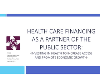 HEALTH CARE FINANCING
AS A PARTNER OF THE
PUBLIC SECTOR:
-INVESTING IN HEALTH TO INCREASE ACCESS
AND PROMOTE ECONOMIC GROWTH-
PIH/ZL
National Health Care
Financing Forum
Port-au-Prince, Haiti
April 28, 2015
 