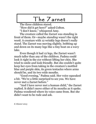 The three children stared.
“How did it get here?” asked Colton.
“I don’t know,” whispered Amy.
The creature called the Zarnet was standing in
front of them. Or—maybe standing wasn’t the right
word. A creature with 12 wrinkly legs doesn’t really
stand. The Zarnet was moving slightly, bobbing up
and down on its many legs like a tiny boat on a wavy
lake.
Even though it had 12 legs, the Zarnet wasn’t
much taller than any of the children. Padma could
look it right in the eye without lifting her chin. She
tried to smile and look friendly. But she couldn’t quite
keep her eyes from taking in the creature’s mottled
blue and purple skin, its green tentacles where arms
should be, and its two wide mouths.
“Good evening,” Padma said. Her voice squeaked
a bit. “We’re a little surprised to see you. We have
never met a Zarnet before.”
“And I have never met a human child,” the Zarnet
replied. It didn’t move either of its mouths as it spoke.
Padma wondered where its voice came from. But she
didn’t want to be rude and ask.
E. Kissner 2013
The Zarnet
 