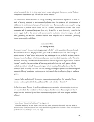 national currencies. In fact, the job of the central banks is to create and maintain that currency scarcity. The direct
consequence is that we have to fight with each other in order to survive.”4

The ramifications of this abundance of scarcity are nothing but detrimental. If profit can be made as a
result of scarcity generated by environmental pollution, then this creates a sick reinforcement of
indifference to environmental concern. If companies know they can make more money by having
their resources or products remain scarce, how can a world of abundance ever occur? It can’t, for the
corporation will be motivated to create the scarcity if need be. In turn, the scarcity created in the
money supply itself by the central banks compounds the motivation for us to compete with each
other, generating an ethic-less, primitive tribalism with everyone out for themselves, producing
human stress, conflict and illness.

                                                   Mechanism Three
                                                  The Priority of Profit
A monetary system’s foremost motivating principle is Profit, or the acquisition of money through
the exploitation of others. All players in the game must, in order to survive, seek out a strategy to
acquire income. A “wage” earner seeks out the best possible pay he can get for his services, while the
Employer (owner/producer) seeks to constantly reduce costs in order to maximize profit. This is the
dominant “mentality” in a Monetary System and those who are in positions of great wealth (material
“success”) are often the most ruthless. While many people who favor the profit system will talk
endlessly about their “ethical” standards in regard to their practices, history has shown that the
priority of profit is actually a sickness which is not only poisoning our personal/social well-being and
standards of living, but also the environment on which we rely for virtually everything we need as a
species.

However, before we begin with the negative consequences resulting from this ‘mentality’, let us
consider what many think to be the good side of this profit priority – “Incentive”.

As the theory goes, the need for profit provides a person/organization with motivation to work on
new ideas/products that would sell in the market place. In other words, the assumption is that if
people were not motivated by their need to survive through profit, little social progress would be
achieved.


4
  Lietaer, Bernard “Beyond Greed and Scarcity”. Yes Magazine 1997

   For the sake of simplicity, the term ‘profit’ is going to be used here as synonymous with ‘income’ and ‘wage’. While the
classical economic classifications separate these notions, these terms simply refer to the acquisition of money. The wage earner
‘profits’ from his work, for it is just income, very simply.


                                                                                                                             10
 