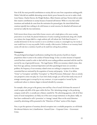 First of all, the most powerful contributions to society did not come from corporations seeking profit.
Nikola Tesla did not establish alternating current electric power because he was out to make a buck.
Louis Pasteur, Charles Darwin, the Wright Brothers, Albert Einstein and Isaac Newton did not make
their massive contributions to society because of material self-interest. While it is true that useful
inventions and methods do come from the motivation for personal gain, the intent behind those
creations typically have nothing to do with human or social concerns, for detached self-interest and
survival are really the true motivations.

Profit interest almost always comes before human concern, and a simple glance at the cancer causing
preservatives in our foods, the planned obsolescence of nearly everything manufactured, along with a health
care industry that charges $300 for a single antibiotic pill, will indicate that ‘Profit Based Incentive’ is
actually detrimental, for the true incentive is not to contribute to society in a meaningful way, but merely to
exact wealth from it in any way possible. Profit is actually a false incentive. Problems in our monetary based
society will only have a resolution if profit can be made from solving those problems.

Consequence:
The psychological/sociological ramifications resulting from the priority of profit are of grave
proportions when it comes to the conduct of human beings. In fact, an entire structure of imposed
control has been created in order to deal with the never-ending problems associated with the need for
survival by way of gain/profit/income - The Legal System. While non-monetary related crimes, often
born from ego, jealousy, emotional deprivation and other psychological issues are currently a
problem, the frequency of non-monetary related crimes are nothing in comparison to the crimes
committed that are motivated by the acquisition of money and property. In fact, if we define
“Crime” as ‘Corruption’ and define “Corruption” as “Moral Perversion; Dishonesty”, then an entirely
new perspective comes into play, for, if you look closely enough, you will see that nearly every act of
strategic monetary gain is corrupt by its very construct…it is just accepted as ‘normal’ by the
conditioned culture to whatever degree is deemed tolerable by consensus.

For example, when you go to the grocery store and buy a box of cereal, 9/10 times the amount of
cereal occupies only 60% of the space within the box. This ‘advertising strategy’ as the producing
company would call it, is actually just a blatant, wasteful lie. The advertising agencies, with all of their
tactics of social manipulation, are likely one of the most corrupt institutions on the planet. Sadly, we
have been conditioned to call it ‘promotion’ or ‘strategy’ instead. More on the social distortion
created by advertising will be presented in the “Distortion of Values” section of this chapter.

Now, to put the spectrum of monetary derived corruption into a workable perspective, we will divide
this aberrant behavior into 3 classifications: General Crime – Corporate Crime – Government
Crime.

                                                                                                             11
 