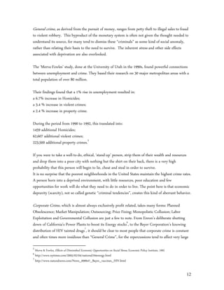 General crime, as derived from the pursuit of money, ranges from petty theft to illegal sales to fraud
to violent robbery. This byproduct of the monetary system is often not given the thought needed to
understand its source, for many tend to dismiss these “criminals” as some kind of social anomaly,
rather than relating their basis to the need to survive. The inherent stress and other side effects
associated with deprivation are also overlooked.

The ‘Merva-Fowles’ study, done at the University of Utah in the 1990s, found powerful connections
between unemployment and crime. They based their research on 30 major metropolitan areas with a
total population of over 80 million.

Their findings found that a 1% rise in unemployment resulted in:
a 6.7% increase in Homicides;
a 3.4 % increase in violent crimes;
a 2.4 % increase in property crime.

During the period from 1990 to 1992, this translated into:
1459 additional Homicides;
62,607 additional violent crimes;
223,500 additional property crimes.5

If you were to take a well-to-do, ethical, ‘stand-up’ person, strip them of their wealth and resources
and drop them into a poor city with nothing but the shirt on their back, there is a very high
probability that this person will begin to lie, cheat and steal in order to survive.
It is no surprise that the poorest neighborhoods in the United States maintain the highest crime rates.
A person born into a deprived environment, with little resources, poor education and few
opportunities for work will do what they need to do in order to live. The point here is that economic
depravity (scarcity), not so called genetic “criminal tendencies”, creates this kind of aberrant behavior.

Corporate Crime, which is almost always exclusively profit related, takes many forms: Planned
Obsolescence; Market Manipulation; Outsourcing; Price Fixing; Monopolistic Collusion; Labor
Exploitation and Governmental Collusion are just a few to note. From Enron’s deliberate shutting
down of California’s Power Plants to boost its Energy stocks6, to the Bayer Corporation’s knowing
distribution of HIV tainted drugs7, it should be clear to most people that corporate crime is constant
and often times more insidious than “General Crime”, for the repercussions tend to affect very large

5
    Merva & Fowles, Effects of Diminished Economic Opportunities on Social Stress, Economic Policy Institute, 1992
6
    http://www.nytimes.com/2005/02/04/national/04energy.html
7
    http://www.naturalnews.com/News_000647_Bayer_vaccines_HIV.html


                                                                                                                     12
 