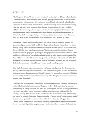 groups of people.

The “Corporate Criminal’s” need to secure a business’s profitability is no different in basis than the
“General Criminal’s” need to survive. While the latter typically commits crimes to live, the former
commits crimes to further secure their positions of power, lifestyle and wealth. It is based on fear.
The notion of “Greed”, which manifests from a perpetual insecurity derived from the fear of losing
what one has, serves as the motivating factor for most corporate crimes. It is like a gambling
addiction. The more you get, the more you want. This neurosis is perpetuated/reinforced by the
social stratification that the monetary system creates, for there is a never-ending progression of
“luxuries” available as one’s purchasing power increases (i.e.: mansions, yachts, limos, diamonds,
land, etc). More on this will be addressed in the next section: “The Distortion of Values”.

Government Crime is one of the more complex and difficult forms of conduct to consider, for
perception of government is highly modified by the prevailing values this “ruling class” perpetuates
through society, via the mass media and traditional jingoism. In other words, if we look back at the
horrors of Hitler, many often forget that many of the German people also maintained the anti-
Semitic value system, propagated by the regime through pamphlets and broadcasts. The same can be
said for the US Invasion of Iraq, which was fueled initially by public support, simply because of the
hate and fear of so called “Islamic terrorists”, generated by the attacks of September 11th 2001. That
being said, let’s put aside our traditionalized values of loyalty and “patriotism” and take an objective
look at what government within a Monetary System actually is and represents.

First of all, all members of government must be paid a wage and all projects they devise must have
funding. This money apparently comes from “Taxes” imposed on the public, or loans from banks or
other governments. Taxes are generated through ‘commerce’ or ‘income from commerce’, while loans
must be paid back with money manifested in some way either through more commerce, more loans,
or more taxes, theoretically.

The central role of government is the invention of regulatory legislation to handle the functioning of
society. Idealistically, the broad interests of the public would be the first priority of government.
Unfortunately, as history has shown, this is not, and has rarely been, the case. Rather, government as
we know it is actually a ‘parent’ corporation to all the other corporations working within the
country’s economy. This, of course, makes sense for the value of any nation is really determined by
the state of its economy. This means the government has a ‘”Vested Interest” in the economic state of
its nation, most specifically an interest in those within its own class - the rich upper class.
“Vested interest” or a person or group having something to gain or lose by a governmental decision
is a two way street. A politician can gain monetary ‘contributions’ from a company he favors in his


                                                                                                      13
 