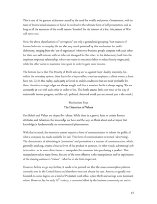 This is one of the greatest sicknesses caused by the need for wealth and power. Government, with its
team of brainwashed assassins on hand, is involved in the ultimate form of self-preservation, and as
long as all the resources of the world remain ‘hoarded’ for the interest of a few, this pattern of War
will never end.

Now, the above classifications of “corruption” are only a generalized grouping. Vast nuances of
human behavior in everyday life are also very much poisoned by this mechanism for profit;
dishonesty, ranging from the ‘art of negotiation’ where two business people compete with each other
for their own self-interest, with an inherent disregard for the other, to the disharmony built into the
employer-employee relationship, where one wants to maximize labor to reduce hourly wages paid,
while the other seeks to maximize time spent in order to gain more income.

The bottom line is that The Priority of Profit sets up an ‘us against them’ duality mentality, for,
within the monetary system, there has to be a buyer-seller; a worker-employer; a client-owner; a have-
have not. Given this reality, each party is forced to enable conditions that are most profitable for
them, therefore strategic edges are always sought and thus a constant battle is always raging. We are
constantly at war with each other in order to live. This battle creates little over time in the way of
sustainable human progress, and the sick, polluted, distorted world you see around you is the result.|

                                         Mechanism Four
                                      The Distortion of Values
Our Beliefs and Values are shaped by culture. While there is a genetic basis to certain human
attributes and behaviors, the knowledge we have and the way we think about and act upon that
knowledge is fundamentally an environmental phenomenon.

With that in mind, the monetary system requires a form of communication to inform the public of
what a company has made available for sale. This form of communication is termed ‘advertising’.
The characteristic of advertising is ‘promotion’ and promotion is a manner of communication, which,
generally speaking, creates a bias in favor of the product in question. In other words, advertising’s job
is to entice…or in more direct terms – manipulate the consumer into purchasing a product. This
manipulation takes many forms, but one of the most effective is the manipulation and/or exploitation
of the viewing audience’s “values” - what he or she finds important.

However, before we go any further, it needs to be pointed out that the mass consumption patterns
currently seen in the United States and elsewhere were not always the case. America originally was
founded, to some degree, on a kind of Protestant work ethic, where thrift and savings were dominant
values. However, by the early 20th century, a concerted effort by the business community set out to


                                                                                                      15
 