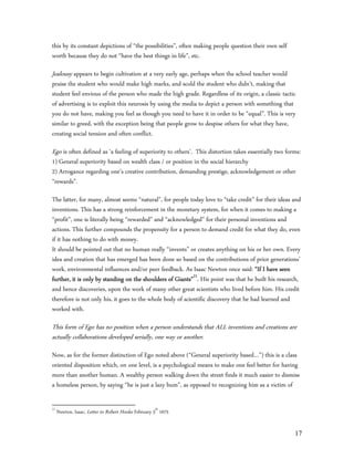 this by its constant depictions of “the possibilities”, often making people question their own self
worth because they do not “have the best things in life”, etc.

Jealousy appears to begin cultivation at a very early age, perhaps when the school teacher would
praise the student who would make high marks, and scold the student who didn’t, making that
student feel envious of the person who made the high grade. Regardless of its origin, a classic tactic
of advertising is to exploit this neurosis by using the media to depict a person with something that
you do not have, making you feel as though you need to have it in order to be “equal”. This is very
similar to greed, with the exception being that people grow to despise others for what they have,
creating social tension and often conflict.

Ego is often defined as ‘a feeling of superiority to others’. This distortion takes essentially two forms:
1) General superiority based on wealth class / or position in the social hierarchy
2) Arrogance regarding one’s creative contribution, demanding prestige, acknowledgement or other
“rewards”.

The latter, for many, almost seems “natural”, for people today love to “take credit” for their ideas and
inventions. This has a strong reinforcement in the monetary system, for when it comes to making a
“profit”, one is literally being “rewarded” and “acknowledged” for their personal inventions and
actions. This further compounds the propensity for a person to demand credit for what they do, even
if it has nothing to do with money.
It should be pointed out that no human really “invents” or creates anything on his or her own. Every
idea and creation that has emerged has been done so based on the contributions of prior generations’
work, environmental influences and/or peer feedback. As Isaac Newton once said: “If I have seen
further, it is only by standing on the shoulders of Giants”11. His point was that he built his research,
and hence discoveries, upon the work of many other great scientists who lived before him. His credit
therefore is not only his, it goes to the whole body of scientific discovery that he had learned and
worked with.

This form of Ego has no position when a person understands that ALL inventions and creations are
actually collaborations developed serially, one way or another.
Now, as for the former distinction of Ego noted above (“General superiority based…”) this is a class
oriented disposition which, on one level, is a psychological means to make one feel better for having
more than another human. A wealthy person walking down the street finds it much easier to dismiss
a homeless person, by saying “he is just a lazy bum”, as opposed to recognizing him as a victim of

11
     Newton, Isaac, Letter to Robert Hooke February 5th 1675


                                                                                                       17
 