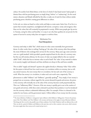 culture. On another level, blind elitism, in the form of a kind of ‘class based racism’ leads people to
dismiss those with less purchasing power as simply being “inferior” or “undeserving”, for the social
stature, education and lifestyle afforded by this elite, is vastly out of reach for those without similar
purchasing power, therefore creating gross differences in culture.

In the end, our values are based on what works and helps us create easier, better lives. If we live in a
system that rewards competition, unenlightened self-interest, corruption, vanity and arrogance, then
these are the values that will constantly be perpetuated in society. While many people give lip service
to ‘honesty, caring for others and humility’, it is easy to see why these qualities do not prevail, for the
system of survival in society today does not support or reinforce them.

                                                      Mechanism Five
                                                    Fiscal Manipulation
Currency used today is called “fiat”, which means its value comes essentially from government
decree. In other words, there is nothing “backing up” the value of the currency other than perhaps
the sweat of laborers who exchange their services for the currency. Many years ago, most currencies
were on a ‘gold standard’ which provided a pseudo-empirical basis for the value of a currency note,
but this was still entirely arbitrary, for the source of value was simply shifted to this raw material
called “Gold”, which also has no intrinsic value in and of itself. The ‘value’ of any material is relative
to its scarcity (supply) and demand, and these attributes are always in flux and hence unstable.

This so-called “supply and demand” equation also applies directly to Monetary Value. Value within
the fiat system is derived from how much money is in circulation within an economy. Just as with
any natural resource, the more money that is in circulation, the less each unit of fiat currency is
worth. When less money is in circulation, it makes each unit worth more, respectively. This
phenomenon is called “Inflation” and “Deflation’’, generally speaking. Very simply, if new money is
pumped into an economy, without regard for the current demand for goods and services, the prices
in the economy will eventually rise as the value of the currency becomes worth proportionally less.
This is an “Inflationary Effect”. However, if the new money is quickly put to use in the creation of
new goods and services, while there exists a demand to purchase those products, it can be introduced
into the economy without a substantial inflationary effect. For example, if there is a demand in the
market for new homes, and the government injects 1 billion dollars of new money into the economy,

  The classic definition of Inflation is ‘rising prices’ (price inflation), while Deflation is ‘falling prices’. However the primary
cause of this ‘Price Inflation’ and ‘Price Deflation’ is the increase and decrease in the supply of money (Monetary Inflation).
That being said, this is not the only possible cause of these conditions. Over/Under Production itself can influence this as well.
There can also be a period of Inflation and Deflation at the same time, such as when a systemic crisis occurs, which contracts
the money supply faster than money can be created and put into it.


                                                                                                                                18
 