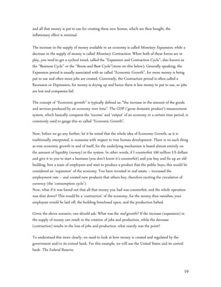 and all that money is put to use for creating these new homes, which are then bought, the
inflationary effect is minimal.

The increase in the supply of money available in an economy is called Monetary Expansion, while a
decrease in the supply of money is called Monetary Contraction. When both of these forces are in
play, you tend to get a cyclical trend, called the “Expansion and Contraction Cycle”, also known as
the “Business Cycle” or the “Boom and Bust Cycle”(more on this below). Generally speaking, the
Expansion period is usually associated with so called “Economic Growth”, for more money is being
put to use and often more jobs are created. Conversely, the Contraction period is often called a
Recession or Depression, for money is drying up and hence there is less money to put to use, so jobs
are lost and companies fail.

The concept of “Economic growth” is typically defined as: “the increase in the amount of the goods
and services produced by an economy over time”. The GDP (‘gross domestic product’) measurement
system, which basically compares the ‘income’ and ‘output’ of an economy in a certain time period, is
commonly used to gauge this so called “Economic Growth”.

Now, before we go any further, let it be noted that the whole idea of Economic Growth, as it is
traditionally interpreted, is nonsense with respect to true human development. There is no such thing
as true economic growth in and of itself, for the underlying mechanism is based almost entirely on
the amount of liquidity (money) in the system. In other words, if I counterfeit 100 million US dollars
and give it to you to start a business (you don’t know it’s counterfeit) and you buy and fix up an old
building, hire a team of employees and start to produce a product that the public buys, this would be
considered an ‘expansion’ of the economy. You have invested in real estate – increased the
employment rate – and created new products that others buy, therefore exciting the circulation of
currency (the ‘consumption cycle’).
Now, what if it was found out that all that money you had was counterfeit, and the whole operation
was shut down? This would be a ‘contraction’ of the economy, for the money thus vanishes; your
employees would be laid off, the building foreclosed upon, and the production halted.

Given the above scenario, one should ask: What was the real growth? If the increase (expansion) in
the supply of money can result in the creation of jobs and production, while the decrease
(contraction) results in the loss of jobs and production, what exactly was the point?

To understand this more clearly, we need to look at how money is created and regulated by the
government and/or its central bank. For this example, we will use the United States and its central
bank- The Federal Reserve.



                                                                                                      19
 