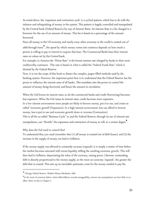 As noted above, the ‘expansion and contraction cycle’ is a cyclical pattern, which has to do with the
infusion and relinquishing of money in the system. This pattern is largely controlled and manipulated
by the Central bank (Federal Reserve) by way of Interest Rates. An Interest Rate is a fee charged to a
borrower for the use of an amount of money. This fee is based on a percentage of the amount
borrowed.
Since all money in the US economy and nearly every other economy in the world is created out of
debt through loans, the speed by which money comes into existence depends on how much a
person is willing to pay in interest to acquire that loan. The Commercial Banks base their interest
rates on values set by the Central bank.
For example, in America the “Prime Rate” is the lowest interest rate charged by banks to their most
creditworthy customers. This rate is based on what is called the “Federal Funds Rate” which is
dictated by the Federal Reserve.
Now, it is not the scope of this book to dissect the complex, jargon filled methods used by the
banking system. However, the important point here is to understand that the Federal Reserve has the
power to influence the interest rates of all banks. This translates into the power to control the
amount of money being borrowed, and hence the amount in circulation.
When the Fed lowers its interest rates, so do the commercial banks and credit (borrowing) becomes
less expensive. When the Fed raises its interest rates, credit becomes more expensive.
In a low interest environment more people are likely to borrow money, put it to use, and create so
called “economic growth”(Expansion). In a high interest environment, less can afford to borrow
money, less is put to use and economic growth slows or reverses (Contraction).
This is all the so-called “Business Cycle” is, and the Federal Reserve, through its use of interest rate
manipulation, can “throttle” the expansion and contraction of money at will, to a certain degree.

Why does the Fed need to control this?
To understand this, you need remember that (1) all money is created out of debt (loans), and (2) the
increase in the supply of money can lead to Inflation.

If the money supply was allowed to constantly increase (expand), it is simply a matter of time before
the market becomes saturated with excess liquidity stifling the resulting economic growth. This will
then lead to Inflation, depreciating the value of the currency, raising prices. Likewise, outstanding
debt is directly proportional to the money supply, so the more an economy ‘expands’, the greater the
debt that is created. This sets up an inevitable systematic crisis for the money needed to pay the


   Chicago Federal Reserve, Modern Money Mechanics, 1963

  In the event of economic failure, where debt/inflation exceeds manageability, interest rate manipulation can have little or no
effect. More on this in Chapter 2


                                                                                                                              20
 