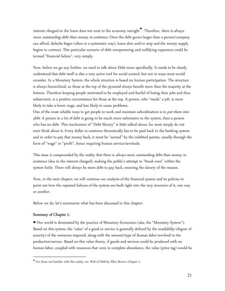 interest charged on the loans does not exist in the economy outright. Therefore, there is always
more outstanding debt than money in existence. Once the debt grows larger than a person/company
can afford, defaults begin (often in a systematic way), loans slow and/or stop and the money supply
begins to contract. This particular scenario of debt overpowering and nullifying expansion could be
termed “financial failure”, very simply.

Now, before we go any further, we need to talk about Debt more specifically. It needs to be clearly
understood that debt itself is also a very active tool for social control, but not in ways most would
consider. In a Monetary System, the whole structure is based on human participation. The structure
is always hierarchical, so those at the top of the pyramid always benefit more than the majority at the
bottom. Therefore keeping people motivated to be employed and fearful of losing their jobs and thus
subservient, is a positive circumstance for those at the top. A person, who “needs” a job, is more
likely to take a lower wage, and less likely to cause problems.
One of the most reliable ways to get people to work and maintain subordination is to put them into
debt. A person in a lot of debt is going to be much more submissive to the system, than a person
who has no debt. This mechanism of “Debt Slavery” is little talked about, for most simply do not
even think about it. Every dollar in existence theoretically has to be paid back to the banking system
and in order to pay that money back, it must be “earned” by the indebted parties, usually through the
form of “wage” or “profit”, hence requiring human service/servitude.

This issue is compounded by the reality that there is always more outstanding debt than money in
existence (due to the interest charged), making the public’s attempt to “break even” within the
system futile. There will always be more debt to pay back, ensuring the slavery of the masses.

Now, in the next chapter, we will continue our analysis of the financial system and its policies to
point out how the repeated failures of the system are built right into the very structure of it, one way
or another.

Before we do, let’s summarize what has been discussed in this chapter:

Summary of Chapter 1:
 Our world is dominated by the practice of Monetary Economics (aka, the “Monetary System”).
Based on this system, the ‘value’ of a good or service is generally defined by the availability (degree of
scarcity) of the resources required, along with the amount/type of human labor involved in the
production/service. Based on this value theory, if goods and services could be produced with no
human labor, coupled with resources that were in complete abundance, the value (price tag) would be


    For those not familiar with this reality, see Web of Debt by Ellen Brown, Chapter 2.


                                                                                                       21
 