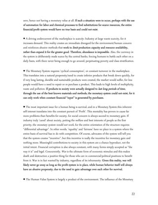 zero, hence not having a monetary value at all. If such a situation were to occur, perhaps with the use
of automation for labor and chemical processes to find substitutions for scarce resources, the entire
financial/profit system would have no true basis and could not exist.

 A driving undercurrent of the marketplace is scarcity. Industry at large wants scarcity, for it
increases demand. This reality creates an immediate disregard for the environment/human concern
and reinforces abusive methods that work to limit production capacity and resource availability,
rather than expand it for the greater good. Therefore, abundance is impossible. Also, the currency in
the system is deliberately made scarce by the central banks, forcing humans to battle each other on a
daily basis, with there never being enough to go around, perpetuating poverty and class stratification.

 The Monetary System requires ‘cyclical consumption’, or constant turnover in the marketplace.
This translates into a natural propensity/need to create inferior products that break down quickly, for
if very long lasting, durable and sustainable products were created, the market would suffer, for less
people would have a need to repair or re-purchase a product. This leads to high levels of multiplicity,
waste and pollution. If products in society were actually designed to last long periods of time,
through the use of the best known materials and methods, the monetary system could not exist, for it
can only work when constant financial “input” is generated by purchases.

 The most important issue for a human being is survival, and in a Monetary System this inherent
self-interest translates into the constant pursuit of ‘Profit’. This mentality has proven to cause far
more problems than benefits for society, for social concern is always second to monetary gain. If
industry truly ‘cared’ about society, putting the welfare and best interests of people as the first
priority, the monetary system would not work, for the entire orientation of the structure requires
“differential advantage”. In other words, ‘equality’ and ‘fairness’ have no place in a system where the
entire basis of survival has to do with competition. Of course, advocates of the system will tell you
that the system creates “incentive”, but this incentive is really the incentive for monetary gain and
nothing more. Meaningful contributions to society in this system are a chance byproduct, not the
initial intent. Financial corruption is also always constant, with many forms simply accepted as “the
way it is” and legal. Concurrently, War is the ultimate form of economic stimulus and this makes
death and destruction a positive thing for those who are in commercial/political positions to benefit
from it. War is in fact wanted by industry, regardless of its inhumanity. Given this reality, war will
likely never go away as long as the profit system is in place, while human behavior itself will always
have an abusive propensity, due to the need to gain advantage over each other for survival.

 The Human Value System is largely a product of the environment. The influence of the Monetary


                                                                                                     22
 