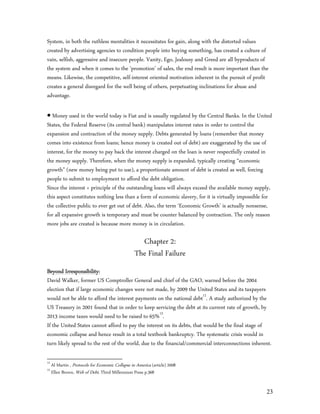 System, in both the ruthless mentalities it necessitates for gain, along with the distorted values
created by advertising agencies to condition people into buying something, has created a culture of
vain, selfish, aggressive and insecure people. Vanity, Ego, Jealousy and Greed are all byproducts of
the system and when it comes to the ‘promotion’ of sales, the end result is more important than the
means. Likewise, the competitive, self-interest oriented motivation inherent in the pursuit of profit
creates a general disregard for the well being of others, perpetuating inclinations for abuse and
advantage.

 Money used in the world today is Fiat and is usually regulated by the Central Banks. In the United
States, the Federal Reserve (its central bank) manipulates interest rates in order to control the
expansion and contraction of the money supply. Debts generated by loans (remember that money
comes into existence from loans; hence money is created out of debt) are exaggerated by the use of
interest, for the money to pay back the interest charged on the loan is never respectfully created in
the money supply. Therefore, when the money supply is expanded, typically creating “economic
growth” (new money being put to use), a proportionate amount of debt is created as well, forcing
people to submit to employment to afford the debt obligation.
Since the interest + principle of the outstanding loans will always exceed the available money supply,
this aspect constitutes nothing less than a form of economic slavery, for it is virtually impossible for
the collective public to ever get out of debt. Also, the term ‘Economic Growth’ is actually nonsense,
for all expansive growth is temporary and must be counter balanced by contraction. The only reason
more jobs are created is because more money is in circulation.

                                                     Chapter 2:
                                                   The Final Failure
Beyond Irresponsibility:
David Walker, former US Comptroller General and chief of the GAO, warned before the 2004
election that if large economic changes were not made, by 2009 the United States and its taxpayers
would not be able to afford the interest payments on the national debt12. A study authorized by the
US Treasury in 2001 found that in order to keep servicing the debt at its current rate of growth, by
2013 income taxes would need to be raised to 65%13.
If the United States cannot afford to pay the interest on its debts, that would be the final stage of
economic collapse and hence result in a total textbook bankruptcy. The systematic crisis would in
turn likely spread to the rest of the world, due to the financial/commercial interconnections inherent.

12
     Al Martin , Protocols for Economic Collapse in America (article) 2008
13
     Ellen Brown, Web of Debt, Third Millennium Press p.368


                                                                                                     23
 
