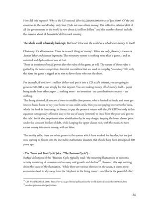 How did this happen? Why is the US national debt $12,250,000,000,000 as of Jan 2009? Of the 203
countries in the world today, only four (!) do not owe others money. The collective external debt of
all the governments in the world is now about 52 trillion dollars14 and this number doesn’t include
the massive about of household debt in each country

The whole world is basically bankrupt. But how? How can the world as a whole owe money to itself?

Obviously, it’s all nonsense. There is no such thing as ‘money’. There are only planetary resources,
human labor and human ingenuity. The monetary system is nothing more than a game… and an
outdated and dysfunctional one at that.
Those in positions of social power alter the rules of the game, at will. The nature of those rules is
guided by the same competitive, distorted mentalities that are used in everyday “monetary” life, only
this time the game is rigged at its root to favor those who run the show.

For example, if you have 1 million dollars and put it into a CD at 5% interest, you are going to
generate $50,000 a year simply for that deposit. You are making money off of money itself… paper
being made from other paper … nothing more - no invention - no contribution to society – no
nothing.
That being denoted, if you are a lower to middle class person, who is limited in funds, and must get
interest based loans to buy your home or use credit cards, then you are paying interest to the bank,
which the bank is then using, in theory, to pay the person’s return with the 5% CD! Not only is this
equation outrageously offensive due to the use of usury (interest) to ‘steal from the poor and give to
the rich’, but it also perpetuates class stratification by its very design, keeping the lower classes poor,
under the constant burden of debt, while keeping the upper classes rich, with the means to turn
excess money into more money, with no labor.

That reality aside, there are other games in the system which have worked for decades, but are just
now starting to bloom into the inevitable mathematic disasters that should have been anticipated 100
years ago.

- The ‘Boom and Bust Cycle’ (aka - “The Business Cycle”) -
Surface definitions of the “Business Cycle typically read: “the recurring fluctuations in economic
activity consisting of recession and recovery and growth and decline”15 However, this says nothing
about the cause of the fluctuation. While there are various theories on the cause, it seems most
economists tend to shy away from the ‘elephant in the living room’… and that is the powerful effect

14
     CIA World Factbook ,2009, https://www.cia.gov/library/publications/the-world-factbook/rankorder/2079rank.html
15
     wordnet.princeton.edu/perl/webwn


                                                                                                                     24
 