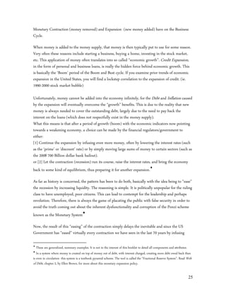 Monetary Contraction (money removed) and Expansion (new money added) have on the Business
Cycle.

When money is added to the money supply, that money is then typically put to use for some reason.
Very often these reasons include starting a business, buying a home, investing in the stock market,
etc. This application of money often translates into so called “economic growth”. Credit Expansion,
in the form of personal and business loans, is really the hidden force behind economic growth. This
is basically the ‘Boom’ period of the Boom and Bust cycle. If you examine prior trends of economic
expansion in the United States, you will find a lockstep correlation to the expansion of credit. (ie.
1990-2000 stock market bubble)

Unfortunately, money cannot be added into the economy infinitely, for the Debt and Inflation caused
by the expansion will eventually overcome the “growth” benefits. This is due to the reality that new
money is always needed to cover the outstanding debt, largely due to the need to pay back the
interest on the loans (which does not respectfully exist in the money supply).
What this means is that after a period of growth (boom) with the economic indicators now pointing
towards a weakening economy, a choice can be made by the financial regulators/government to
either:
[1] Continue the expansion by infusing even more money, often by lowering the interest rates (such
as the ‘prime’ or ‘discount’ rate) or by simply moving large sums of money to certain sectors (such as
the 2008 700 Billion dollar bank bailout).
or [2] Let the contraction (recession) run its course, raise the interest rates, and bring the economy
back to some kind of equilibrium, thus preparing it for another expansion.

As far as history is concerned, the pattern has been to do both, basically with the idea being to “ease”
the recession by increasing liquidity. The reasoning is simple. It is politically unpopular for the ruling
class to have unemployed, poor citizens. This can lead to contempt for the leadership and perhaps
revolution. Therefore, there is always the game of placating the public with false security in order to
avoid the truth coming out about the inherent dysfunctionality and corruption of the Ponzi scheme
known as the Monetary System

Now, the result of this “easing” of the contraction simply delays the inevitable and since the US
Government has “eased” virtually every contraction we have seen in the last 70 years by infusing


   These are generalized, summary examples. It is not in the interest of this booklet to detail all components and attributes.

   In a system where money is created on top of money out of debt, with interest charged, creating more debt owed back than
is even in circulation- this system is a textbook pyramid scheme. The tool is called the “Fractional Reserve System”. Read Web
of Debt, chapter 2, by Ellen Brown, for more about this monetary expansion policy.


                                                                                                                           25
 