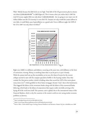 Why? -Mainly because the debt levels are too high. Total debt of the US government plus its citizens
was about 53,000,000,000,00016 in 2007(Figure 6). This is insane when you realize that in 2007 the
total US money supply (M3) was only about 12,000,000,000,000. Are we going to now inject over 40
trillion dollars into the US economy to cover this? No- because not only would this create trillions in
new debt, it would likely cause hyperinflation on a grand scale. From a different angle, the GDP of
the US in 2007 was only about 14 trillion!17




                                                                                       Fig. 6
Right now (2009) it is deflation and inflation, occurring at the same time, with deflation, in the form
of contraction, winning. Money is vanishing faster than it can be put in, to put it loosely.
While the system itself sets up this inevitability on its own, the chain of events for the current
collapse seemed to start with the rampant speculative bubble in the housing market. Once that
crashed, the Derivatives market, (which is holding values that exceed the GDP of the entire planet
many times over18) which gambled on those home mortgages, became “toxic” due to the foreclosures.
This triggered the failure of the investment banks; along with the failure of the commercial banks
following; which leads to the failure of corporations that require credit; inevitably arriving at the
laying off of the work force itself. This systemic crisis is global, due to the international nature of the
Financial Markets, which is why the countries in the western world are now seeing similar economic
problems as America.
16
   http://mwhodges.home.att.net/nat-debt/debt-nat-b.htm
17
   https://www.cia.gov/library/publications/the-world-factbook/print/us.html
18
   Brown, Ellen, Credit Default Swaps: Evolving Financial Meltdown and Derivative Disaster Du Jour, webofdebt.com, 2008



                                                                                                                          29
 