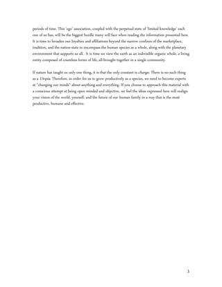 periods of time. This ‘ego’ association, coupled with the perpetual state of ‘limited knowledge’ each
one of us has, will be the biggest hurdle many will face when reading the information presented here.
It is time to broaden our loyalties and affiliations beyond the narrow confines of the marketplace,
tradition, and the nation-state to encompass the human species as a whole, along with the planetary
environment that supports us all. It is time we view the earth as an indivisible organic whole, a living
entity composed of countless forms of life, all brought together in a single community.

If nature has taught us only one thing, it is that the only constant is change. There is no such thing
as a Utopia. Therefore, in order for us to grow productively as a species, we need to become experts
at “changing our minds” about anything and everything. If you choose to approach this material with
a conscious attempt at being open minded and objective, we feel the ideas expressed here will realign
your vision of the world, yourself, and the future of our human family in a way that is the most
productive, humane and effective.




                                                                                                      3
 