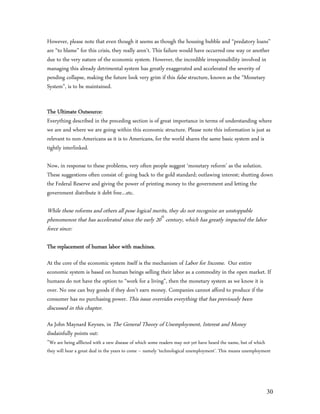 However, please note that even though it seems as though the housing bubble and “predatory loans”
are “to blame” for this crisis, they really aren’t. This failure would have occurred one way or another
due to the very nature of the economic system. However, the incredible irresponsibility involved in
managing this already detrimental system has greatly exaggerated and accelerated the severity of
pending collapse, making the future look very grim if this false structure, known as the “Monetary
System”, is to be maintained.


The Ultimate Outsource:
Everything described in the preceding section is of great importance in terms of understanding where
we are and where we are going within this economic structure. Please note this information is just as
relevant to non-Americans as it is to Americans, for the world shares the same basic system and is
tightly interlinked.

Now, in response to these problems, very often people suggest ‘monetary reform’ as the solution.
These suggestions often consist of: going back to the gold standard; outlawing interest; shutting down
the Federal Reserve and giving the power of printing money to the government and letting the
government distribute it debt free…etc.

While these reforms and others all pose logical merits, they do not recognize an unstoppable
phenomenon that has accelerated since the early 20th century, which has greatly impacted the labor
force since:

The replacement of human labor with machines.

At the core of the economic system itself is the mechanism of Labor for Income. Our entire
economic system is based on human beings selling their labor as a commodity in the open market. If
humans do not have the option to “work for a living”, then the monetary system as we know it is
over. No one can buy goods if they don’t earn money. Companies cannot afford to produce if the
consumer has no purchasing power. This issue overrides everything that has previously been
discussed in this chapter.
As John Maynard Keynes, in The General Theory of Unemployment, Interest and Money
disdainfully points out:
”We are being afflicted with a new disease of which some readers may not yet have heard the name, but of which
they will hear a great deal in the years to come – namely ‘technological unemployment’. This means unemployment




                                                                                                                 30
 