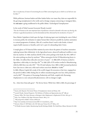 due to our discovery of means of economizing the use of labor outrunning the pace at which we can find new uses
for labor.”19

While politicians, business leaders and labor leaders bicker over issues they claim are responsible for
the growing unemployment in the world, such as foreign company outsourcing or immigrant labor,
the real cause is going unaddressed in the public debate: Technological Unemployment

In the words of Nobel Laureate Economist Wassily Leontief:
”The role of humans as the most important factor of production is bound to diminish in the same way that the role
of horses in agricultural production was first diminished and then eliminated by the introduction of tractors.”20

Since Market Capitalism is built upon the logic of reducing input costs (including the costs of labor)
to increase profits, the inclination to replace human labor whenever possible by machine automation
is a natural progression of industry. After all, a machine doesn’t need to take breaks, it doesn’t
require health insurance or benefits, and it isn’t a part of a demanding Labor Union.

A simple glance at US historical labor statistics by sector shows the pattern of machine automation
replacing human labor definitively. In the Agricultural sector, almost all traditional workflow is now
done by machine. In 1949, machines did 6% of the cotton picking in the South. By 1972, 100% of
the cotton picking was done by machines.21 When automation hit the US Manufacturing Sector in
the 1950s, 1.6 million blue-collar jobs were lost in 9 years22. In 1860, 60% of America worked in
Agriculture, while today it is less than 3%.23 In 1950, 33% of US workers worked in Manufacturing,
while by 2002 there was only 10%.24 The US steel industry, from 1982 to 2002 increased production
from 75m tons to 120m tons, while steel workers went from 289,000 to 74,000.25
In 2003, Alliance Capital did a study of the world’s largest 20 economies at that time, ranging from
the period of 1995 to 2002, finding that 31 million manufacturing jobs were lost, while production
rose by 30%26. This pattern of Increasing Productivity and Profit, coupled with Decreasing
Employment, is a new and powerful phenomenon, with no changes in sight.

So… where have those jobs gone? - The Service Sector. While from 1950 to 2002, the percentage of


19
   Keynes, John Maynard, The General Theory of Unemployment, Interest and Money, 1931
20
   Loentief, Wassily, National Perspective: The Definition of Problems and Opportunities, June 30th 1983, p3
21
   Peterson, Willis, The Cotton Harvester in Retrospect: Labor Displacement or Replacement? St Paul, 1991, pp 1-2
22
   Kahn, Tom, Problems of the Negro Movement, Dissent, 1964, p 115
23
   “Why job growth is Stalled”, Fortune, 3/8/93 p.52
24
   http://www.usatoday.com/money/economy/2002-12-12-manufacture_x.htm
25
   Schwartz, Nelson D. Will ‘Made in the USA’ fade away? Fortune Nov 24th 2003, p. 102
26
   US Weekly Economic Update: Manufacturing Payrolls Declining Globally: The Untold Story, Alliance Bernstein Oct 2003


                                                                                                                    31
 
