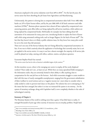 Americans employed in the service industries went from 59% to 82%27. For the last 50 years, the
service sector has been absorbing the job losses from Agriculture and Manufacturing.

Unfortunately, this pattern is slowing fast as computerized automation takes hold. From 1983-1993,
banks cut 37% of their human tellers, and by the year 2000, 90% of all bank customers used teller
machines (ATMs)28. Business phone operators have almost all been replaced by computerized voice
answering systems, post office tellers are being replaced by self-service machines, while cashiers are
being replaced by computerized kiosks. McDonalds, for example, has been talking about full
automation of its restaurants for many years now, introducing Kiosks to replace the front of house
staff, while using automated cooking tools, such as burger flippers, for the back of house staff29. The
fact that they haven’t done so is likely a public relations issue, for they know how many jobs would
be cut in the event they did automate.
There isn’t one area of the Service Industry that isn’t being affected by computerized automation. In
fact, if one was to think creatively about the application of technology that currently exists, but is not
yet applied to the service sector, it is easy to see how, almost overnight, the majority of all service jobs
could be phased out today, starting with tellers, cashiers, waiters, and phone operators.

Economist Stephen Roach has warned:
”The service sector has lost its role as America’s unbridled engine of job creation.”30

As this transition occurs, where is the emerging new sector to employ all the newly displaced
workers? There really isn’t one…at least not yet. While there are many specialized fields emerging in
the Information realm, they are extremely limited in their ability to offer anything close to
compensation for the vast job loss on the horizon. And while economists struggle to create models to
deal with this issue of nearly unstoppable unemployment, ranging from the government subsidization
of labor (welfare) to novel notions such as a ‘negative income tax’, most refuse to consider what is
really needed in order to prevent total chaos on this planet. The solution lies not in attempting to ‘fix’
the issues that have emerged, but rather it is time we transcend the system in its entirety… for the
system of monetary exchange, along with Capitalism itself, is now completely obsolete in the wake of
technological creativity.

Summary of Chapter 2:
The Monetary System of the world is nothing more than a game. It has little basis in reality. It
emerged thousands of years ago when scarcity of resources was an everyday problem. People back
27
   http://www.usatoday.com/money/economy/2002-12-12-manufacture_x.htm
28
   Retooling Lives, Vision 2000 p. 43
29
   http://www.techdirt.com/articles/20030801/1345236_F.shtmls
30
   Interview, 3/15/94 noted in The End of Work (by Jeremy Rifkin), p. 143


                                                                                                         32
 