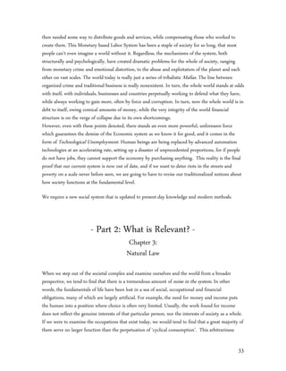 then needed some way to distribute goods and services, while compensating those who worked to
create them. This Monetary based Labor System has been a staple of society for so long, that most
people can’t even imagine a world without it. Regardless, the mechanisms of the system, both
structurally and psychologically, have created dramatic problems for the whole of society, ranging
from monetary crime and emotional distortion, to the abuse and exploitation of the planet and each
other on vast scales. The world today is really just a series of tribalistic Mafias. The line between
organized crime and traditional business is really nonexistent. In turn, the whole world stands at odds
with itself, with individuals, businesses and countries perpetually working to defend what they have,
while always working to gain more, often by force and corruption. In turn, now the whole world is in
debt to itself, owing comical amounts of money, while the very integrity of the world financial
structure is on the verge of collapse due to its own shortcomings.
However, even with these points denoted, there stands an even more powerful, unforeseen force
which guarantees the demise of the Economic system as we know it for good, and it comes in the
form of Technological Unemployment. Human beings are being replaced by advanced automation
technologies at an accelerating rate, setting up a disaster of unprecedented proportions, for if people
do not have jobs, they cannot support the economy by purchasing anything. This reality is the final
proof that our current system is now out of date, and if we want to deter riots in the streets and
poverty on a scale never before seen, we are going to have to revise our traditionalized notions about
how society functions at the fundamental level.

We require a new social system that is updated to present-day knowledge and modern methods.



                         - Part 2: What is Relevant? -
                                            Chapter 3:
                                            Natural Law

When we step out of the societal complex and examine ourselves and the world from a broader
perspective, we tend to find that there is a tremendous amount of noise in the system. In other
words, the fundamentals of life have been lost in a sea of social, occupational and financial
obligations, many of which are largely artificial. For example, the need for money and income puts
the human into a position where choice is often very limited. Usually, the work found for income
does not reflect the genuine interests of that particular person, nor the interests of society as a whole.
If we were to examine the occupations that exist today, we would tend to find that a great majority of
them serve no larger function than the perpetuation of ‘cyclical consumption’. This arbitrariness


                                                                                                       33
 