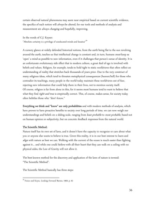 certain observed natural phenomena may seem near empirical based on current scientific evidence,
the specifics of each notion will always be altered, for our tools and methods of analysis and
measurement are always changing and hopefully, improving.

In the words of C.J. Keyser:
”Absolute certainty is a privilege of uneducated minds and fanatics”34

A cursory glance at widely defended historical notions, from the earth being flat to the sun revolving
around the earth, teaches us that intellectual change is constant and, in turn, humans must keep as
‘open’ a mind as possible to new information, even if it challenges that person’s sense of identity. It is
an unfortunate evolutionary side effect that in modern culture, a great deal of ego is involved with
beliefs and values. Religion, for example, tends to hold tight to static worldviews that often reflect an
understanding of reality that stretches back thousands of years prior. Due to the very construct of
many religious ideas, which tend to threaten metaphysical consequences (heaven/hell) for those who
contradict its teachings, many people in the world today maintain these worldviews out of fear,
rejecting new information that could help them in their lives, not to mention society itself.
Of course, religion is far from alone in this, for it seems most humans tend to want to believe that
what they find right and true is empirically correct. This, of course, makes sense, for society today
often belittles those who “don’t know.”

Everything we think and “know” are only probabilities and with modern methods of analysis, which
have proven to have proactive benefits to society over long periods of time, we can now weigh our
understandings and beliefs on a sliding scale, ranging from least probable to most probable, based not
on human opinion or subjectivity, but on concrete feedback responses from the natural world.

The Scientific Method:
Nature itself has its own set of laws, and it doesn’t have the capacity to recognize or care about what
you or anyone else wants to believe is true. Given this reality, it is in our best interest to learn and
align with nature as best we can. Walking with the current of the ocean is much easier than fighting
against it… and while one could believe with all their heart that they can walk on a ceiling with no
physical aides, the Law of Gravity will not allow it.

The best-known method for the discovery and application of the laws of nature is termed:
“The Scientific Method”.

The Scientific Method basically has three steps:

34
     Fresco and Keyes, Looking Forward, Barnes, 1969, p. 62


                                                                                                       36
 