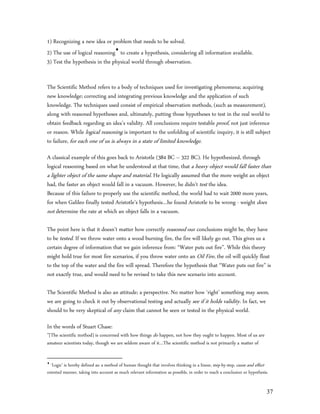 1) Recognizing a new idea or problem that needs to be solved.
2) The use of logical reasoning to create a hypothesis, considering all information available.
3) Test the hypothesis in the physical world through observation.


The Scientific Method refers to a body of techniques used for investigating phenomena; acquiring
new knowledge; correcting and integrating previous knowledge and the application of such
knowledge. The techniques used consist of empirical observation methods, (such as measurement),
along with reasoned hypotheses and, ultimately, putting those hypotheses to test in the real world to
obtain feedback regarding an idea’s validity. All conclusions require testable proof, not just inference
or reason. While logical reasoning is important to the unfolding of scientific inquiry, it is still subject
to failure, for each one of us is always in a state of limited knowledge.

A classical example of this goes back to Aristotle (384 BC – 322 BC). He hypothesized, through
logical reasoning based on what he understood at that time, that a heavy object would fall faster than
a lighter object of the same shape and material. He logically assumed that the more weight an object
had, the faster an object would fall in a vacuum. However, he didn’t test the idea.
Because of this failure to properly use the scientific method, the world had to wait 2000 more years,
for when Galileo finally tested Aristotle’s hypothesis…he found Aristotle to be wrong - weight does
not determine the rate at which an object falls in a vacuum.

The point here is that it doesn’t matter how correctly reasoned our conclusions might be, they have
to be tested. If we throw water onto a wood burning fire, the fire will likely go out. This gives us a
certain degree of information that we gain inference from: “Water puts out fire”. While this theory
might hold true for most fire scenarios, if you throw water onto an Oil Fire, the oil will quickly float
to the top of the water and the fire will spread. Therefore the hypothesis that “Water puts out fire” is
not exactly true, and would need to be revised to take this new scenario into account.

The Scientific Method is also an attitude; a perspective. No matter how ‘right’ something may seem,
we are going to check it out by observational testing and actually see if it holds validity. In fact, we
should to be very skeptical of any claim that cannot be seen or tested in the physical world.

In the words of Stuart Chase:
”[The scientific method] is concerned with how things do happen, not how they ought to happen. Most of us are
amateur scientists today, though we are seldom aware of it…The scientific method is not primarily a matter of


  ‘Logic’ is hereby defined as: a method of human thought that involves thinking in a linear, step-by-step, cause and effect
oriented manner, taking into account as much relevant information as possible, in order to reach a conclusion or hypothesis.


                                                                                                                           37
 