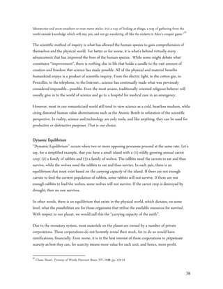 laboratories and atom-smashers or even meter sticks; it is a way of looking at things, a way of gathering from the
world outside knowledge which will stay put, and not go wandering off like the wickets in Alice’s croquet game.”35

The scientific method of inquiry is what has allowed the human species to gain comprehension of
themselves and the physical world. For better or for worse, it is what’s behind virtually every
advancement that has improved the lives of the human species. While some might debate what
constitutes “improvement”, there is nothing else in life that holds a candle to the vast amount of
creation and freedom that science has made possible. All of the physical and material benefits
humankind enjoys is a product of scientific inquiry. From the electric light, to the cotton gin, to
Penicillin, to the telephone, to the Internet…science has continually made what was previously
considered impossible…possible. Even the most arcane, traditionally oriented religious believer will
usually give in to the world of science and go to a hospital for medical care in an emergency.

However, most in our romanticized world still tend to view science as a cold, heartless medium, while
citing distorted human value abominations such as the Atomic Bomb in refutation of the scientific
perspective. In reality, science and technology are only tools, and like anything, they can be used for
productive or destructive purposes. That is our choice.

Dynamic Equilibrium
“Dynamic Equilibrium” occurs when two or more opposing processes proceed at the same rate. Let’s
say, for a simplified example, that you have a small island with a (1) wildly growing annual carrot
crop, (2) a family of rabbits and (3) a family of wolves. The rabbits need the carrots to eat and thus
survive, while the wolves need the rabbits to eat and thus survive. In each pair, there is an
equilibrium that must exist based on the carrying capacity of the island. If there are not enough
carrots to feed the current population of rabbits, some rabbits will not survive. If there are not
enough rabbits to feed the wolves, some wolves will not survive. If the carrot crop is destroyed by
drought, then no one survives.

In other words, there is an equilibrium that exists in the physical world, which dictates, on some
level, what the possibilities are for those organisms that utilize the available resources for survival.
With respect to our planet, we would call this the “carrying capacity of the earth”.

Due to the monetary system, most materials on the planet are owned by a number of private
corporations. These corporations do not honestly reveal their stock, for to do so would have
ramifications, financially. Even worse, it is in the best interest of these corporations to perpetuate
scarcity as best they can, for scarcity means more value for each unit, and hence, more profit.

35
     Chase, Stuart, Tyranny of Words, Harcourt Brace, NY, 1938, pp.-123-24


                                                                                                                 38
 
