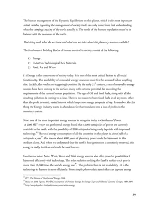 The human management of the Dynamic Equilibrium on this planet, which is the most important
initial variable regarding the management of society itself, can only come from first understanding
what the carrying capacity of the earth actually is. The needs of the human population must be in
balance with the resources of the earth.

That being said, what do we know and what can we infer about the planetary sources available?
The fundamental building blocks of human survival in society consist of the following:

     1) Energy
     2) Industrial/Technological Raw Materials
     3) Food, Air and Water

(1) Energy is the cornerstone of society today. It is one of the most critical factors to all social
functionality. The availability of renewable energy resources must first be accessed before anything
else. Luckily, the results are staggeringly positive. By the early 21st century, a sea of renewable energy
sources have been coming to the surface, many with extreme potential, far exceeding the
requirements of the current human population. The age of Oil and fossil fuels, along with all the
resulting pollution, is coming to a close. There is no reason to burn fossil fuels at all anymore, other
than the profit oriented, vested interest which keeps new energy prospects at bay. Remember, the last
thing the Energy Industry wants is abundance, for that translates into a loss of profits in the
monetary system.

Now, one of the most important energy sources to recognize today is Geothermal Power.
 A 2006 MIT report on geothermal energy found that 13,000 zettajoules of power are currently
available in the earth, with the possibility of 2000 zettajoules being easily tap-able with improved
technology.36 The total energy consumption of all the countries on the planet is about half of a
zettajoule a year37, this means about 4000 years of planetary power could be harnessed in this
medium alone. And when we understand that the earth’s heat generation is constantly renewed, this
energy is really limitless and could be used forever.

Geothermal aside, Solar, Wind, Wave and Tidal energy sources also offer powerful possibilities if
harnessed efficiently with technology. The solar radiation striking the Earth's surface each year is
more than 10,000 times the world's energy use38. The problem then is not availability - it is the
technology to harness it most efficiently. From simple photovoltaic panels that can capture energy
36
  MIT, The Future of Geothermal Energy, 2006
37
   Based on 2005 figures, World Consumption of Primary Energy by Energy Type and Selected Country Groups, 1980-2004
38
   http://encyclopedia2.thefreedictionary.com/solar+energy


                                                                                                                      39
 