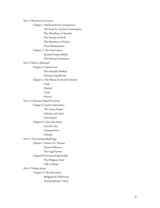 Part 1: Monetary Economics
         Chapter 1: Mechanisms & Consequences
                  - The Need for Cyclical Consumption
                  - The Abundance of Scarcity
                  - The Priority of Profit
                  - The Distortion of Values
                  - Fiscal Manipulation
         Chapter 2: The Final Failure
                  - Beyond Irresponsibility
                  - The Ultimate Outsource
Part 2: What is Relevant?
         Chapter 3: Natural Law
                  - The Scientific Method
                  - Dynamic Equilibrium
         Chapter 4: The Means for Social Evolution
                  - Goals
                  - Method
                  - Tools
                  - Process
Part 3: A Resource-Based Economy
         Chapter 5: Social Cybernation
                  - The Venus Project
                  - Industry and Labor
                  - Government
         Chapter 6: Cities that think
                  - Circular City
                  - Transportation
                  - Lifestyle
Part 4: Overcoming Mythology
         Chapter 7: Nature Vs. Nurture
                  - Human Behavior
                  - The Legal System
         Chapter 8: Functional Spirituality
                  - The Religious Ideal
                  - Talk is Cheap
Part 5: Taking Action
          Chapter 9: The Movement
                  - Bridging the Differences
                  - Interdisciplinary Teams



                                                        4
 