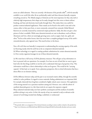 atoms are called elements. There are currently 118 elements of the periodic table, with 92 naturally
available in our world (the other 26 are synthetically made) and these elements basically comprise
everything around us. The Metals category of elements are the most important, for they only melt at
relatively high temperatures; their shape can be easily changed into thin wires or sheets without
breaking, and heat and electricity travel easily through them. This makes them very useful for
product creation/industrial application. These metals can be found in the earth’s crust and in the
oceans, either in their pure form, or more commonly, extracted from minerals. Global Mineral
Reserves are currently measured by commercial output production. Sadly, this does not give a clear
picture of what is available. While some elements/minerals are vast in abundance, such as Silicon,
Aluminum and Iron, others are seemingly growing scarce, such as copper, lead, zinc, gold, and
silver.45As far as this author knows, there has never been a complete geological survey of the earth’s
minerals/elements, only regional ones. This must be done in the future.

Now, all in all, there are basically 3 components to understanding the carrying capacity of the earth.
(a) Knowing exactly what the earth has as far as component elements/materials
(b) Where technology is in regard to creating synthetic substitutions for certain elements/materials.
(c) How society organizes/manages its use of these elements/materials.

(a) We must have a full survey of all the planetary resources. This will give us key information on
how to proceed with our operations. For example, if we have an acre of land that we want to grow
food with, the first thing would be to test the soil to understand what type of properties it has. This
information would have a direct relationship to what can be grown. This would be the “carrying
capacity” of that land, so to speak. From a planetary perspective, this is critical information that has a
direct effect on our decision-making.

(b)The difference between today and the past is our increased creative ability, through the scientific
method, to solve problems. In regard to scarce materials, finding substitutions is an important field.
For example, diamonds have long been considered a highly valued, scarce resource. One application
of this strong mineral is as a precision machine-cutting tool. However, now, with the advent of
synthetic diamonds grown in a lab, these tools do not require the expensive original.
Many industrial materials today now have synthetic counterparts and this medium of scientific
problem solving is very active. In fact, the scarcity of any raw material is only as relevant as the
amount of work being invested into finding a substitute or workaround.



     The periodic table is an arrangement of the chemical elements according to atomic number as based on the periodic law.
45
     http://www.britannica.com/EBchecked/topic/383726/mineral-deposit/82165/Geochemically-abundant-and-scarce-metals


                                                                                                                              41
 