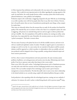 (c) More important than substitutes and workarounds is the very nature of our usage of the planetary
resources. This is really the most important point in the debate regarding the carrying capacity of the
earth. As noted before, the world’s people function within a monetary system that rewards scarcity,
planned obsolescence, waste, pollution and multiplicity.
Production output in the world today is staggering compared to the past. With the use of technology,
we are able to produce more with far less people, faster than in any other time in history. However,
due to the profit system, there are tons of manufacturers producing the same things, as they compete
for market share.
Their items are inherently inferior from the moment they are made, for the producer has limited the
quality of the materials they use to cut down on their costs. Since it is a competitive system, the waste
is staggering, with precious raw materials being used over and over again in inferior products that
end up in landfills. Also, the manipulation of the public by industry into wanting non-utility, vanity
based items, has compounded the waste. Remember, the monetary system can only work if there is
‘cyclical consumption’. This leads to resource abuse.

The true cause of scarcity on the planet has less to do with the available resources, and more to do
with our wasteful and exploitative modes of conduct. Virtually no regard is given to conservation or
strategic use until it is too late. In a sane society, the raw materials of the planet would be accessed,
industry would be organized as a whole to produce in relationship to what was available, and each
item produced would be designed to last as long as possible, causing reduced industrial output and
hence resource preservation.

(3) Now, when it comes to food production and water preservation, the same monetary system
problems of pollution, cost cutting processes and scarcity come into play. (Minimizing waste lowers
profits. If one has to reprocess waste rather than dump it, this is more costly.)
Water covers 70% of the earth’s surface. Technological advancements such as Desalination processes
can make fresh water both from seawater and from challenging brackish sources using reverse
osmosis. This is yet another example of how technology is just as much a part of resource
management as resources themselves. The idea that usable water is scarce is true only in relationship
to the limited methods we are currently using, coupled with industrial pollution that goes on daily.

Food production is also expanding within the technological spectrum, creating vast new methods of
cultivation. For instance, the earth’s surface is indeed being abused, with its precious topsoil being


  Topsoil is the upper, outermost layer of soil, usually the top 2 to 8 inches. It has the highest concentration of organic matter
and microorganisms and is where most of the Earth's biological soil activity occurs. Plants generally concentrate their roots in
and obtain most of their nutrients from this layer.


                                                                                                                               42
 