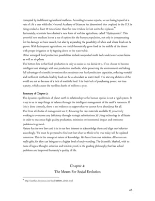 corrupted by indifferent agricultural methods. According to some reports, we are losing topsoil at a
rate of 1% a year while the National Academy of Sciences has determined that cropland in the U.S. is
being eroded at least 10 times faster than the time it takes for lost soil to be replaced.46
Fortunately, scientists have devised a new form of soil less agriculture, called “Hydroponics”. This
powerful new medium leaves a sea of options for the human population, not only in compensating
for the damage we have caused, but also by expanding the possibility of when and where food can be
grown. With hydroponic agriculture, we could theoretically grow food in the middle of the desert
with proper irrigation or by tapping down to the water table.
Other untapped food production possibilities include suspended multi deck underwater ocean farms
as well as air plants.
The bottom line is that food production is only as scarce as we decide it is. If we choose to become
intelligent and strategic with our production methods, while preserving the environment and taking
full advantage of scientific inventions that maximize our food production capacities, reducing wasteful
and inefficient methods, healthy food can be as abundant as water itself. The starving children of the
world are not so because of a lack of available food. It is their lack of purchasing power, not true
scarcity, which causes the needless deaths of millions a year.

Summary of Chapter 3:
The dynamic equilibrium of planet earth in relationship to the human species is not a rigid system. It
is up to us to keep things in balance through the intelligent management of the earth’s resources. If
this is done correctly, there is no evidence to support that we cannot have abundance for all.
The three attributes of management are 1) Knowing the raw materials available 2) proactively
working to overcome any deficiency through strategic substitutions 3) Using technology in all facets
in order to maximize high quality production, minimize environmental impact and overcome
problems in general.
Nature has its own laws and it is in our best interest to acknowledge them and align our behavior
accordingly. We must be prepared to find out that what we think to be true today will be updated
tomorrow. This is the emergent nature of knowledge. We learn from our mistakes. All errors are
really gifts, for they can bring us to a higher level of understanding. The Scientific Method, with its
basis of logical thought, evidence and testable proof, is the guiding philosophy that has solved
problems and improved humanity’s quality of life.



                                               Chapter 4:
                                      The Means For Social Evolution
46
     http://seattlepi.nwsource.com/local/348200_dirt22.html


                                                                                                    43
 