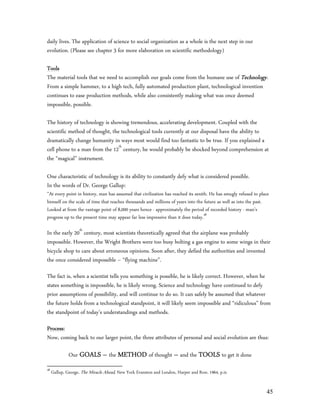 daily lives. The application of science to social organization as a whole is the next step in our
evolution. (Please see chapter 3 for more elaboration on scientific methodology)

Tools
The material tools that we need to accomplish our goals come from the humane use of Technology.
From a simple hammer, to a high tech, fully automated production plant, technological invention
continues to ease production methods, while also consistently making what was once deemed
impossible, possible.

The history of technology is showing tremendous, accelerating development. Coupled with the
scientific method of thought, the technological tools currently at our disposal have the ability to
dramatically change humanity in ways most would find too fantastic to be true. If you explained a
cell phone to a man from the 12th century, he would probably be shocked beyond comprehension at
the “magical” instrument.

One characteristic of technology is its ability to constantly defy what is considered possible.
In the words of Dr. George Gallup:
”At every point in history, man has assumed that civilization has reached its zenith. He has smugly refused to place
himself on the scale of time that reaches thousands and millions of years into the future as well as into the past.
Looked at from the vantage point of 8,000 years hence - approximately the period of recorded history - man’s
progress up to the present time may appear far less impressive than it does today.48

In the early 20th century, most scientists theoretically agreed that the airplane was probably
impossible. However, the Wright Brothers were too busy bolting a gas engine to some wings in their
bicycle shop to care about erroneous opinions. Soon after, they defied the authorities and invented
the once considered impossible – “flying machine”.

The fact is, when a scientist tells you something is possible, he is likely correct. However, when he
states something is impossible, he is likely wrong. Science and technology have continued to defy
prior assumptions of possibility, and will continue to do so. It can safely be assumed that whatever
the future holds from a technological standpoint, it will likely seem impossible and “ridiculous” from
the standpoint of today’s understandings and methods.

Process:
Now, coming back to our larger point, the three attributes of personal and social evolution are thus:

              Our GOALS – the METHOD of thought – and the TOOLS to get it done
48
     Gallup, George, The Miracle Ahead, New York Evanston and London, Harper and Row, 1964, p.ix


                                                                                                                  45
 