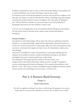 We define our goals based on what we value, we utilize The Scientific Method to solve problems and
to create/test hypothesis, and we harness technology to make the goal a reality.
It is important to point out that this generalization is not linear and each part has an influence on all
other parts. For instance, our values are often altered by advents in technology, along with the logical
reasoning of the scientific method. If a person is brought up with a value system of “helping the
poor” and then finds him or herself in an environment where no poor exist, possibly due to
technological advancement, this value would have no basis to exist.

In the end, our ever-changing values are the most important attribute affecting our social evolution.
The only relevant values are those that work to improve society and those that hinder its
development.

Summary of Chapter 4:
Our approach to social evolution begins with our values. Our values are combinations of personal
reflections on our acquired knowledge, coupled with the traditionalized, cultural indoctrinations we
are born into. As time moves forward, our values change. Sadly, most of the values people have today
come from a social system that is largely out of date in terms of its relationship to modern science
and technology.
The process of accomplishment consists of: knowing what we want (Goals), thinking about the
material in the most effective and hence, scientific way (Method), and using our most effective
technological instruments to make that goal become a reality (Tools).
The valued goals of The Zeitgeist Movement and hence The Venus Project, are to
redesign society for the benefit of all humanity, making sure there is enough of everything for
everyone, maximizing personal freedom and happiness, while constantly reducing offensive social
behavior, or crime. These values can only be accomplished using the intelligent and humane methods
of science and the tools of technology. In the next section, we will show how.



                - Part 3: A Resource Based Economy -
                                             Chapter 5:
                                         Social Cybernation
  ”We call for a straightforward redesign of our culture, in which the age-old inadequacies of war, poverty,
    hunger, debt and unnecessary human suffering are viewed not only as avoidable, but also as totally




                                                                                                           46
 