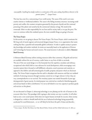 unacceptable. Anything less simply results in a continuation of the same catalog of problems inherent in the
                                    present system.”49 – Jacque Fresco

The time has come for a restructuring of our world society. The cause of this need is not some
creative interest or intellectual ambition. The cause is the failing monetary structure, increasing world
poverty and conflict, the constant corruption generated by the pursuit of profit and the continual
poisoning of the planet and ourselves by the commercial industry at large. We stand at the
crossroads. Either we take responsibility for our lives and for society itself, or we pay the price. The
more we continue within this outdated system, the more unstable things are going to become.

The Venus Project
In this section, we are going to discuss The Venus Project. The Venus Project, which constitutes the
life long work of social engineer and structural designer Jacque Fresco, is an organization that wants
nothing less than a peaceful and sustainable global civilization. It seeks to update society to present
day knowledge and modern methods. Its tenets are essentially based on the application of Science
and Technology for human and social concern. The social structure it advocates is called a Resource-
Based Economy.

A Resource-Based Economy utilizes existing resources rather than commerce. All goods and services
are available without the use of currency, credit, barter or any form of debt or servitude.
The aim of this new social design is to free humanity from the repetitive, mundane and arbitrary
occupational roles which hold no true relevance for social development, while encouraging a new
incentive system that is focused on self-fulfillment, education, social awareness and creativity, as
opposed to the shallow and self-centered goals of wealth, property and power which are dominant
today. The Venus Project recognizes that the earth is abundant with resources, and that our outdated
methods of rationing resources through monetary control are no longer relevant. In fact, they are
very counterproductive to our survival. The monetary system was created thousands of years ago
during periods of great scarcity. Its initial purpose was contrived as a method of distributing goods
and services based on labor contributions. It is not at all related to our true capacity to produce goods
and services on this planet.

As was discussed in Chapter 2, advancing technology is now phasing out the role of humans in the
economic labor force. This paradigm shift is going to alter society one way or another. It will either
lead us unto a new social system which does not require human servitude for income; where society
is designed as a whole to benefit itself with the use of advanced technology being purposefully
accelerated for social betterment… or we will likely be led down the path of chaos and disorder,

49
     Fresco, Jacque, The Best That Money Can’t Buy: Beyond Politics, Poverty and War, Global Cybervisions, FL, 2002, p.x


                                                                                                                           47
 