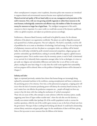 where unemployment is rampant, crime is epidemic, draconian police state measures are introduced
to suppress dissent and environmental resources become more exploited and destroyed.
Physical survival and quality of life are based solely on our use, management and preservation of the
earth’s resources. Now, with our ever-growing scientific ingenuity to utilize those resources in the
most humane, technologically constructive and efficient ways, the tradition of labor for money and
money for resources no longer has a logical basis. The intelligent management of the earth’s
resources is what is important. In a saner world, we would take account of the dynamic equilibrium
within our global ecosystem, and adjust our production process accordingly.

Furthermore, a Resource-Based Economy would need to be global by nature, for the ultimate
utilization of the planet is an organization worldwide. The planet can only be diligently examined
and operated from a holistic perspective. This isn’t subjective. The Earth is essentially a tool kit, full
of possibilities for us to create an abundance of technology, food and energy. If we do not keep track
of all planetary resources and view the planet as a synergistic whole, our abilities will be limited.
Sadly, the world today is divided by profit oriented commercial competition, religious groups, and
primitive nationalistic ego identifications, making it currently difficult to organize a global resource
management system. This is another reason why the monetary system, in and of itself, is detrimental
to our survival, for it inherently limits cooperation amongst tribes. As far as ideologies, it is time we
put aside our religious and nationalistic differences and realize that we are all here on the same
planet, needing the same basic things. It is only when the world works together that sustainability
and true progress will be achieved. More on this problem of ideological division will be discussed in
Chapter 7.

Industry and Labor
Again, as expressed previously, statistics have shown that human beings are increasingly being
replaced by automated machines in the workforce, causing unemployment and hence a reduction in
the purchasing power of its citizenry. Over time, as this phenomenon progresses, a tipping point will
occur when the lack of consumer purchasing power will destroy the monetary based economy, for it
won’t matter how cost effective the production companies are… people will simply not have any
money to buy the items with, thus ending the mechanism of ‘cyclical consumption’.
Those who are aware of this, often attempt to create solutions within the monetary system, usually
suggesting some form of ‘hyper-welfare socialist state”, where the rich elite own the factories, a
virtually non-existent middle class (perhaps 5% of the world’s population) works to oversee the
machine operations, while the rest of the world is given money to use, in the form of hand outs from
the government. This type of idea is nothing but horrifying and absurd. It would lead to dictatorship,
extreme liberty restrictions and great public anger, for the stratification of class is still there, giving
those at the top access to more resources than the billions at the bottom.


                                                                                                        48
 