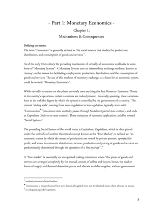 - Part 1: Monetary Economics -
                                              Chapter 1:
                                      Mechanisms & Consequences
Defining our terms:
The term “Economics” is generally defined as ‘the social science that studies the production,
distribution, and consumption of goods and services’ 1.

As of the early 21st century the prevailing mechanism of virtually all economies worldwide is some
form of “Monetary System”. A Monetary System uses an intermediary exchange medium, known as
‘money’, as the means for facilitating employment, production, distribution, and the consumption of
goods and services. The use of this medium of monetary exchange, as a basis for an economic system,
could be termed: “Monetary Economics”.

While virtually no nation on the planet currently uses anything else but Monetary Economic Theory
in its country’s operations, certain variations are indeed present. Generally speaking, these variations
have to do with the degree by which the system is controlled by the government of a country. The
current ‘sliding scale’, moving from more regulation to less regulation, typically starts with
“Communism”(maximum state control), passes through Socialism (partial state control), and ends
at Capitalism (little to no state control). These variations of economic application could be termed
“Social Systems”.

The prevailing Social System of the world today is Capitalism. Capitalism, which is often placed
under the umbrella of another theoretical concept known as the “Free Market”, is defined as: “an
economic system by which the means of production are owned by private persons, operated for
profit, and where investments, distribution, income, production and pricing of goods and services are
predominantly determined through the operation of a ‘free market’ 2.”

A “Free market” is essentially an unregulated trading orientation where “the prices of goods and
services are arranged completely by the mutual consent of sellers and buyers; hence, the market
forces of supply and demand determine prices and allocate available supplies, without government


1
  wordnet.princeton.edu/perl/webwn

   Communism is being referenced here in its historically applied form, not the idealized forms which advocate no money.
2
  en.wikipedia.org/wiki/Capitalism


                                                                                                                           5
 