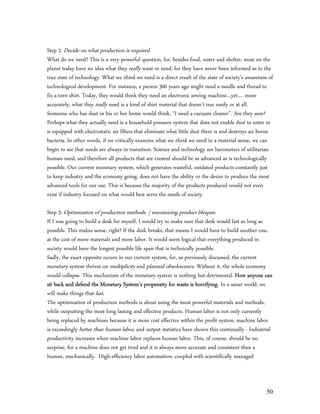 Step 2: Decide on what production is required.
What do we need? This is a very powerful question, for, besides food, water and shelter, most on the
planet today have no idea what they really want or need, for they have never been informed as to the
true state of technology. What we think we need is a direct result of the state of society’s awareness of
technological development. For instance, a person 300 years ago might need a needle and thread to
fix a torn shirt. Today, they would think they need an electronic sewing machine…yet…. more
accurately, what they really need is a kind of shirt material that doesn’t tear easily or at all.
Someone who has dust in his or her home would think, “I need a vacuum cleaner”. Are they sure?
Perhaps what they actually need is a household pressure system that does not enable dust to enter or
is equipped with electrostatic air filters that eliminate what little dust there is and destroys air borne
bacteria. In other words, if we critically examine what we think we need in a material sense, we can
begin to see that needs are always in transition. Science and technology are barometers of utilitarian
human need, and therefore all products that are created should be as advanced as is technologically
possible. Our current monetary system, which generates wasteful, outdated products constantly just
to keep industry and the economy going, does not have the ability or the desire to produce the most
advanced tools for our use. This is because the majority of the products produced would not even
exist if industry focused on what would best serve the needs of society.

Step 3: Optimization of production methods | maximizing product lifespan.
If I was going to build a desk for myself, I would try to make sure that desk would last as long as
possible. This makes sense, right? If the desk breaks, that means I would have to build another one,
at the cost of more materials and more labor. It would seem logical that everything produced in
society would have the longest possible life span that is technically possible.
Sadly, the exact opposite occurs in our current system, for, as previously discussed, the current
monetary system thrives on multiplicity and planned obsolescence. Without it, the whole economy
would collapse. This mechanism of the monetary system is nothing but detrimental. How anyone can
sit back and defend the Monetary System’s propensity for waste is horrifying. In a saner world, we
will make things that last.
The optimization of production methods is about using the most powerful materials and methods,
while outputting the most long lasting and effective products. Human labor is not only currently
being replaced by machines because it is more cost effective within the profit system, machine labor
is exceedingly better than human labor, and output statistics have shown this continually - Industrial
productivity increases when machine labor replaces human labor. This, of course, should be no
surprise, for a machine does not get tired and it is always more accurate and consistent than a
human, mechanically. High-efficiency labor automation, coupled with scientifically managed



                                                                                                       50
 