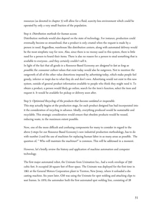 resources (as denoted in chapter 3) will allow for a fluid, scarcity-less environment which could be
operated by only a very small fraction of the population.

Step 4: Distribution methods for human access.
Distribution methods would also depend on the state of technology. For instance, production could
eventually become so streamlined, that a product is only created when the request is made by a
person in need. Regardless, warehouse like distribution centers, along with automated delivery would
be the most simplistic way for now. Also, since there is no money used in this system, there is little
need for a person to hoard their items. There is also no reason for a person to steal something that is
available to everyone…and they certainly couldn’t sell it.
In light of the fact that all goods in a Resource-Based Economy are designed to last as long as
possible, the consumer culture values that exist today would also be outgrown. Not to mention the
outgrowth of all of the other value distortions imposed by advertising today, which make people feel
greedy, inferior or inept due to what they do and don’t own. Advertising would not exist in this new
system, outside of general product information available to people who think they might need it. To
obtain a product, a person would likely go online, search for the item’s function, select the item and
request it. It would be available for pickup or delivery soon after.

Step 5: Optimized Recycling of the products that become outdated or inoperable.
This step actually begins at the production stage, for each product designed has had incorporated into
it the consideration of recycling in advance. Ideally, everything produced would be sustainable and
recyclable. This strategic consideration would ensure that obsolete products would be reused,
reducing waste, to the maximum extent possible.

Now, one of the more difficult and confusing components for many to consider in regard to the
above 5 steps for our Resource-Based Economy’s new industrial production methodology, has to do
with number 3 and the use of machines for replacing human labor in as many areas as possible. The
question of, “ Who will maintain the machines?” is common. This will be addressed in a moment.

However, let’s briefly review the history and application of machine automation and computer
technology.

The first major automated robot, the Unimate from Unimation Inc., had a work envelope of 350
cubic feet. It occupied 20 square feet of floor space. The Unimate was deployed for the first time in
1961 at the General Motors Corporation plant in Trenton, New Jersey, where it unloaded a die-
casting machine. Six years later, GM was using the Unimate for spot welding and attaching clips to
seat frames. In 1970, the automaker built the first automated spot welding line, consisting of 28



                                                                                                       51
 