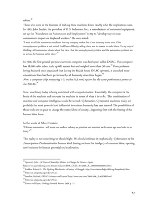robots.50
Those who were in the business of making these machines knew exactly what the implications were.
In 1962, John Snyder, the president of U. S. Industries, Inc., a manufacturer of automated equipment,
set up the "Foundation on Automation and Employment" to try to "develop ways to ease
automation's impact on displaced workers." He once stated:
”I want to sell the automation machines that my company makes, but if our economy turns sour, if the
unemployment problem is not solved, I will have difficulty selling them and no reason to make them. To my way of
thinking, all businessmen should share this view--that the unemployment problem and the automation problem are
as serious for business as for labor.”51

In 1946, the first general-purpose electronic computer was developed- called ENIAC. This computer
has 18,000 radio tubes, took up 680 square feet and weighed more than 30 tons.52 Penn professor
Irving Brainerd once speculated that during the 80,223 hours ENIAC operated, it crunched more
calculations than had been performed by all humanity since time began.53
Now, a computer chip measuring 0.02 inches (0.5 mm) square has the same performance power as
the ENIAC.54
Now, machinery today is being combined with computerization. Essentially, the computer is the
brain of the machine and instructs the machine in terms of what it is to do. This combination of
machine and computer intelligence could be termed: Cybernation. Cybernated machines today are
probably the most powerful and influential inventions humanity has ever created. The possibilities of
these tools are on pace to change the entire fabric of society…beginning first with the freeing of the
human labor force.

In the words of Albert Einstein:
“Ultimate automation…will make our modern industry as primitive and outdated as the stone age man looks to us
today.”55

This reality is not something we should fight. We should embrace it emphatically. Cybernation is the
Emancipation Proclamation for human kind, freeing us from the drudgery of common labor, opening
new horizons for human potential and exploration.


50
   Sprovieri, John , 50 Years of Assembly: Robots to Change the Future—Again
http://www.assemblymag.com/Articles/Column/BNP_GUID_9-5-2006_A_10000000000000127612
51
   Rodden, Robert G., The Fighting Machinists, a Century of Struggle. http://www.iamawlodge1426.org/hisupdate63.htm
52
   http://en.wikipedia.org/wiki/ENIAC
53
  Kanellos, Michael, ENIAC--Monster and Marvel, http://news.cnet.com/2009-1006_3-6037980.html
54
   http://en.wikipedia.org/wiki/ENIAC
55
   Fresco and Keyes, Looking Forward, Barnes, 1969, p. 72


                                                                                                                      52
 