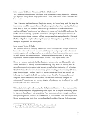 In the words of Dr. Norbert Wiener, noted “Father of Cybernation”:
”It is a degradation to human beings to chain them to an oar and use them as a source of power, but it is almost an
equal degradation to assign them to purely repetitive tasks in a factory which demands less than a millionth of their
brain power.”56

These Cybernated Machines far exceed the physical accuracy of a human being, while also being able
to compute at incredible rates, also far exceeding the computational speed and capacity of the human
brain. Now, for those who have been indoctrinated by science fiction to think that these new
machines might gain “consciousness” and “take over the human race”, it should be understood that
this has zero basis in reality. Cybernated Machines are nothing more than creative extensions of
human performance. Just as a hammer will help you drive a nail into a strip of wood, a Cybernated
Machine will perform complex tasks easing the process to obtain a particular goal. The machines do
as they are programmed, and nothing more.

In the words of Arthur C. Clarke:
”The popular idea, fostered by comic strips and the cheaper forms of science fiction, that intelligent machines must
be malevolent entities hostile to man, is so absurd that it is hardly worth wasting energy to refute it. I am almost
tempted to argue that only unintelligent machines can be malevolent…Those who picture machines as active enemies
are merely projecting their own aggressive[ness]. The higher the intelligence, the greater the degree of co-
cooperativeness. If there is ever a war between men and machines, it is easy to guess who will start it.”57

Now, a very common reaction to the idea of machines taking over the role of human labor is to
distrust the idea due to our daily problems with technology today. From cars breaking down, to
personal computers freezing, society today seems to have a love-hate relationship with technology.
Well, first of all, as denoted before, in a monetary system everything produced is designed to break
down, for everything is a product. Even NASA with its extreme need for the best materials and
technology has a budget to deal with, and must cut corners if need be. Your cars and personal
computers don’t stand a chance. Both industries have a massive sub-industry for repairs and
maintenance. If computers and cars were not designed to break down, tens of millions of jobs would
be lost worldwide in these sectors alone.

Ultimately, the first step towards ensuring that the Cybernated Machines we devise are made of the
highest quality components and programming would require that we outgrow the monetary system,
for it prevents their efficiency and sustainability. There is no reason why everything in your home,
from your refrigerator to your stove, to your television, to your computer, could not last your entire
lifetime without physical repair. How can that be said with confidence? Because the best materials

56
     Fresco, Jacque, The Best That Money Can’t Buy, Global Cybervisions, 2002, p. 54
57
     Clarke, Arthur C., Profiles of the Future, NY Harper & Row, 1964, pp.226-227


                                                                                                                   53
 