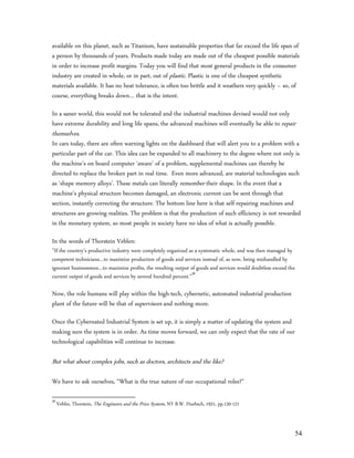 available on this planet, such as Titanium, have sustainable properties that far exceed the life span of
a person by thousands of years. Products made today are made out of the cheapest possible materials
in order to increase profit margins. Today you will find that most general products in the consumer
industry are created in whole, or in part, out of plastic. Plastic is one of the cheapest synthetic
materials available. It has no heat tolerance, is often too brittle and it weathers very quickly – so, of
course, everything breaks down… that is the intent.

In a saner world, this would not be tolerated and the industrial machines devised would not only
have extreme durability and long life spans, the advanced machines will eventually be able to repair
themselves.
In cars today, there are often warning lights on the dashboard that will alert you to a problem with a
particular part of the car. This idea can be expanded to all machinery to the degree where not only is
the machine’s on board computer ‘aware’ of a problem, supplemental machines can thereby be
directed to replace the broken part in real time. Even more advanced, are material technologies such
as ‘shape memory alloys’. These metals can literally remember their shape. In the event that a
machine’s physical structure becomes damaged, an electronic current can be sent through that
section, instantly correcting the structure. The bottom line here is that self-repairing machines and
structures are growing realities. The problem is that the production of such efficiency is not rewarded
in the monetary system, so most people in society have no idea of what is actually possible.

In the words of Thorstein Veblen:
”If the country’s productive industry were completely organized as a systematic whole, and was then managed by
competent technicians…to maximize production of goods and services instead of, as now, being mishandled by
ignorant businessmen…to maximize profits, the resulting output of goods and services would doubtless exceed the
current output of goods and services by several hundred percent.”58

Now, the role humans will play within the high-tech, cybernetic, automated industrial production
plant of the future will be that of supervisors and nothing more.

Once the Cybernated Industrial System is set up, it is simply a matter of updating the system and
making sure the system is in order. As time moves forward, we can only expect that the rate of our
technological capabilities will continue to increase.

But what about complex jobs, such as doctors, architects and the like?

We have to ask ourselves, “What is the true nature of our occupational roles?”

58
     Veblin, Thorstein, The Engineers and the Price System, NY B.W. Huebsch, 1921, pp.120-121



                                                                                                                  54
 