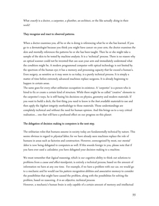 What exactly is a doctor, a carpenter, a plumber, an architect, or the like actually doing in their
work?

They recognize and react to observed patterns.

When a doctor examines you, all he or she is doing is referencing what he or she has learned. If you
go to a dermatologist because you think you might have cancer on your arm, the doctor examines the
skin and mentally references the patterns he or she has been taught. Then he or she might take a
sample of the skin to be tested by machine analysis. It is a ‘technical’ process. There is no reason why
an optical scanner could not be invented that can scan your arm and immediately understand what
the condition might be. A modern programmed computer with optical technology is not limited by
the spectrum of the human eye; it has a memory and processing capacity that far exceed a human’s.
Even surgery, as sensitive as it may seem to us today, is a purely technical process. It is simply a
matter of time before extremely advanced machines replace surgeons. It is already beginning to
happen in certain areas.
The same goes for every other utilitarian occupation in existence. A ‘carpenter’ is a person who is
hired to fix or create a certain kind of structure. While there might be so called “creative” elements to
the carpenter’s ways, he is still basing his decisions on physics, geometry and modern materials. If
you want to build a deck, the first thing you need to know is the best available materials to use and
then apply the highest integrity methodology to those materials. Those understandings are
completely technical and without the need for human opinion. And this brings us to a very critical
realization… one that will have a profound effect on our progress on this planet:

The delegation of decision making to computers is the next step.

The utilitarian roles that humans assume in society today are fundamentally technical by nature. This
seems obvious in regard to physical labor, for we have already seen machines replace the role of
humans in areas such as factories and construction. However, unrecognized by most, our mental
labor is now being delegated to computers as well. If this sounds foreign to you, please note that if
you have ever used a calculator, you have delegated your decision making to a machine.

We must remember that logical reasoning, which is our cognitive ability to think out solutions to
problems from a cause and effect standpoint, is entirely a technical process, based on the amount of
information we have at any one time. For example, if we have a problem with our car, we would go
to a mechanic and he would use his pattern recognition abilities and associative memory to consider
the possibilities that might have caused the problem, along with the possibilities for solving the
problem, based on reasoning. It is an objective, technical process.
However, a mechanic’s human brain is only capable of a certain amount of memory and intellectual

                                                                                                      55
 