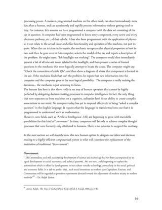 processing power. A modern, programmed machine on the other hand, can store tremendously more
data than a human, and can consistently and rapidly process information without getting tired or
lazy. For instance, let’s assume we have programmed a computer with the data set consisting of the
car in question. A computer has been programmed to know every component, every screw and every
electronic pathway, etc., of that vehicle. It has also been programmed with the application of physics
so it can relate to the actual cause and effect functionality and operation of the machine, not just its
parts. When the car is taken in for repair, the mechanic recognizes the physical properties as best he
can, and then he goes over to this computer, selects the model of the car and inputs a description of
the problem. He might input, “left headlight not working”. The computer would then immediately
present a list of all relevant issues related to the headlight, and then present a series of framed
questions to the mechanic that most logically attempt to locate the cause. The computer might say:
“Check the connection of cable 15b”, and then show a diagram of where that component is located in
the car. If the mechanic finds that isn’t the problem, he inputs that new information into the
computer and the computer goes to the next logical possibility. The computer is really making the
decisions… the mechanic is just orienting its focus.
The bottom line here is that there really is no area of human operation that cannot be highly
perfected by delegating decision-making processes to computer intelligence. In fact, the only thing
that now separates us from machines on a cognitive, utilitarian level is our ability to create complex
associations in our mind. No computer today has yet to respond effectively to being “asked a complex
question” in the English language. It requires that the language be transformed into one that it is
programmed to understand, such as mathematics.
However, new fields, such as ‘Artificial Intelligence’, (AI) are beginning to grow with incredible
possibilities for this kind of “awareness”. In time, computers will be able to achieve complex thought
processes that were formerly only attributed to humans. There is no evidence to support the contrary.

In the next section we will describe how this new human option to delegate our labor and decision
making to a highly efficient computerized system is what will constitute the replacement of the
institution of traditional “Government”.

Government:
”[The] tremendous and still accelerating development of science and technology has not been accompanied by an
equal development in social, economic, and political patterns…We are now…only beginning to explore the
potentialities which it offers for developments in our culture outside technology, particularly in the social, political
and economic fields. It is safe to predict that…such social inventions as modern-type Capitalism, Fascism, and
Communism will be regarded as primitive experiments directed toward the adjustment of modern society to modern
methods”59 – Dr. Ralph Linton

59
     Linton, Ralph, The Tree of Culture (New York: Alfred A. Knopf, 1959, pp 47-8)


                                                                                                                     56
 