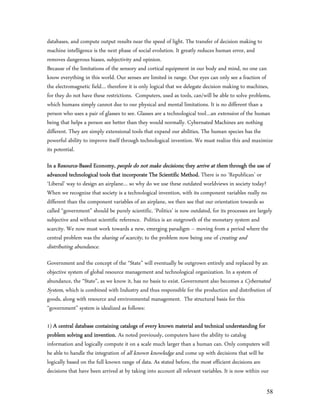 databases, and compute output results near the speed of light. The transfer of decision making to
machine intelligence is the next phase of social evolution. It greatly reduces human error, and
removes dangerous biases, subjectivity and opinion.
Because of the limitations of the sensory and cortical equipment in our body and mind, no one can
know everything in this world. Our senses are limited in range. Our eyes can only see a fraction of
the electromagnetic field… therefore it is only logical that we delegate decision making to machines,
for they do not have these restrictions. Computers, used as tools, can/will be able to solve problems,
which humans simply cannot due to our physical and mental limitations. It is no different than a
person who uses a pair of glasses to see. Glasses are a technological tool…an extension of the human
being that helps a person see better than they would normally. Cybernated Machines are nothing
different. They are simply extensional tools that expand our abilities. The human species has the
powerful ability to improve itself through technological invention. We must realize this and maximize
its potential.

In a Resource-Based Economy, people do not make decisions; they arrive at them through the use of
advanced technological tools that incorporate The Scientific Method. There is no ‘Republican’ or
‘Liberal’ way to design an airplane… so why do we use these outdated worldviews in society today?
When we recognize that society is a technological invention, with its component variables really no
different than the component variables of an airplane, we then see that our orientation towards so
called “government” should be purely scientific. ‘Politics’ is now outdated, for its processes are largely
subjective and without scientific reference. Politics is an outgrowth of the monetary system and
scarcity. We now must work towards a new, emerging paradigm – moving from a period where the
central problem was the sharing of scarcity, to the problem now being one of creating and
distributing abundance.
Government and the concept of the “State” will eventually be outgrown entirely and replaced by an
objective system of global resource management and technological organization. In a system of
abundance, the “State”, as we know it, has no basis to exist. Government also becomes a Cybernated
System, which is combined with Industry and thus responsible for the production and distribution of
goods, along with resource and environmental management. The structural basis for this
“government” system is idealized as follows:

1) A central database containing catalogs of every known material and technical understanding for
problem solving and invention. As noted previously, computers have the ability to catalog
information and logically compute it on a scale much larger than a human can. Only computers will
be able to handle the integration of all known knowledge and come up with decisions that will be
logically based on the full known range of data. As stated before, the most efficient decisions are
decisions that have been arrived at by taking into account all relevant variables. It is now within our

                                                                                                       58
 
