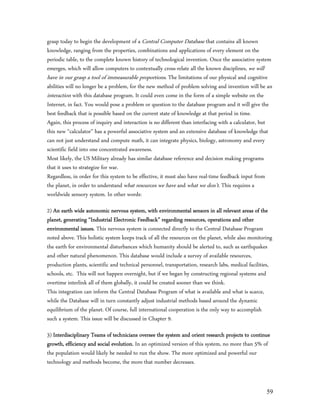 grasp today to begin the development of a Central Computer Database that contains all known
knowledge, ranging from the properties, combinations and applications of every element on the
periodic table, to the complete known history of technological invention. Once the associative system
emerges, which will allow computers to contextually cross-relate all the known disciplines, we will
have in our grasp a tool of immeasurable proportions. The limitations of our physical and cognitive
abilities will no longer be a problem, for the new method of problem solving and invention will be an
interaction with this database program. It could even come in the form of a simple website on the
Internet, in fact. You would pose a problem or question to the database program and it will give the
best feedback that is possible based on the current state of knowledge at that period in time.
Again, this process of inquiry and interaction is no different than interfacing with a calculator, but
this new “calculator” has a powerful associative system and an extensive database of knowledge that
can not just understand and compute math, it can integrate physics, biology, astronomy and every
scientific field into one concentrated awareness.
Most likely, the US Military already has similar database reference and decision making programs
that it uses to strategize for war.
Regardless, in order for this system to be effective, it must also have real-time feedback input from
the planet, in order to understand what resources we have and what we don’t. This requires a
worldwide sensory system. In other words:

2) An earth wide autonomic nervous system, with environmental sensors in all relevant areas of the
planet, generating “Industrial Electronic Feedback” regarding resources, operations and other
environmental issues. This nervous system is connected directly to the Central Database Program
noted above. This holistic system keeps track of all the resources on the planet, while also monitoring
the earth for environmental disturbances which humanity should be alerted to, such as earthquakes
and other natural phenomenon. This database would include a survey of available resources,
production plants, scientific and technical personnel, transportation, research labs, medical facilities,
schools, etc. This will not happen overnight, but if we began by constructing regional systems and
overtime interlink all of them globally, it could be created sooner than we think.
This integration can inform the Central Database Program of what is available and what is scarce,
while the Database will in turn constantly adjust industrial methods based around the dynamic
equilibrium of the planet. Of course, full international cooperation is the only way to accomplish
such a system. This issue will be discussed in Chapter 9.

3) Interdisciplinary Teams of technicians oversee the system and orient research projects to continue
growth, efficiency and social evolution. In an optimized version of this system, no more than 5% of
the population would likely be needed to run the show. The more optimized and powerful our
technology and methods become, the more that number decreases.


                                                                                                      59
 