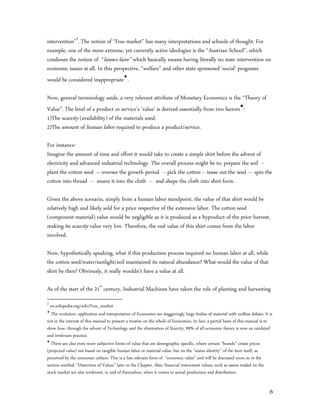 intervention”3. The notion of “Free market” has many interpretations and schools of thought. For
example, one of the more extreme, yet currently active ideologies is the “Austrian School”, which
condones the notion of “laissez-faire” which basically means having literally no state intervention on
economic issues at all. In this perspective, “welfare” and other state sponsored ‘social’ programs
would be considered inappropriate.

Now, general terminology aside, a very relevant attribute of Monetary Economics is the “Theory of
Value”. The level of a product or service’s ‘value’ is derived essentially from two factors:
1)The scarcity (availability) of the materials used.
2)The amount of human labor required to produce a product/service.

For instance:
Imagine the amount of time and effort it would take to create a simple shirt before the advent of
electricity and advanced industrial technology. The overall process might be to: prepare the soil --
plant the cotton seed – oversee the growth period -- pick the cotton -- tease out the seed --- spin the
cotton into thread -- weave it into the cloth -- and shape the cloth into shirt form.

Given the above scenario, simply from a human labor standpoint, the value of that shirt would be
relatively high and likely sold for a price respective of the extensive labor. The cotton seed
(component material) value would be negligible as it is produced as a byproduct of the prior harvest,
making its scarcity value very low. Therefore, the real value of this shirt comes from the labor
involved.

Now, hypothetically speaking, what if this production process required no human labor at all, while
the cotton seed/water/sunlight/soil maintained its natural abundance? What would the value of that
shirt be then? Obviously, it really wouldn’t have a value at all.

As of the start of the 21st century, Industrial Machines have taken the role of planting and harvesting
3
  en.wikipedia.org/wiki/Free_market

  The evolution, application and interpretation of Economics are staggeringly large bodies of material with endless debate. It is
not in the interest of this manual to present a treatise on the whole of Economics. In fact, a partial basis of this manual is to
show how, through the advent of Technology and the elimination of Scarcity, 99% of all economic theory is now an outdated
and irrelevant practice.

  There are also even more subjective forms of value that are demographic specific, where certain “brands” create prices
(projected value) not based on tangible human labor or material value, but on the “status identity” of the item itself, as
perceived by the consumer culture. This is a less relevant form of “economic value” and will be discussed more so in the
section entitled: “Distortion of Values” later in the Chapter. Also, financial instrument values, such as issues traded on the
stock market are also irrelevant, in and of themselves, when it comes to actual production and distribution.


                                                                                                                               6
 